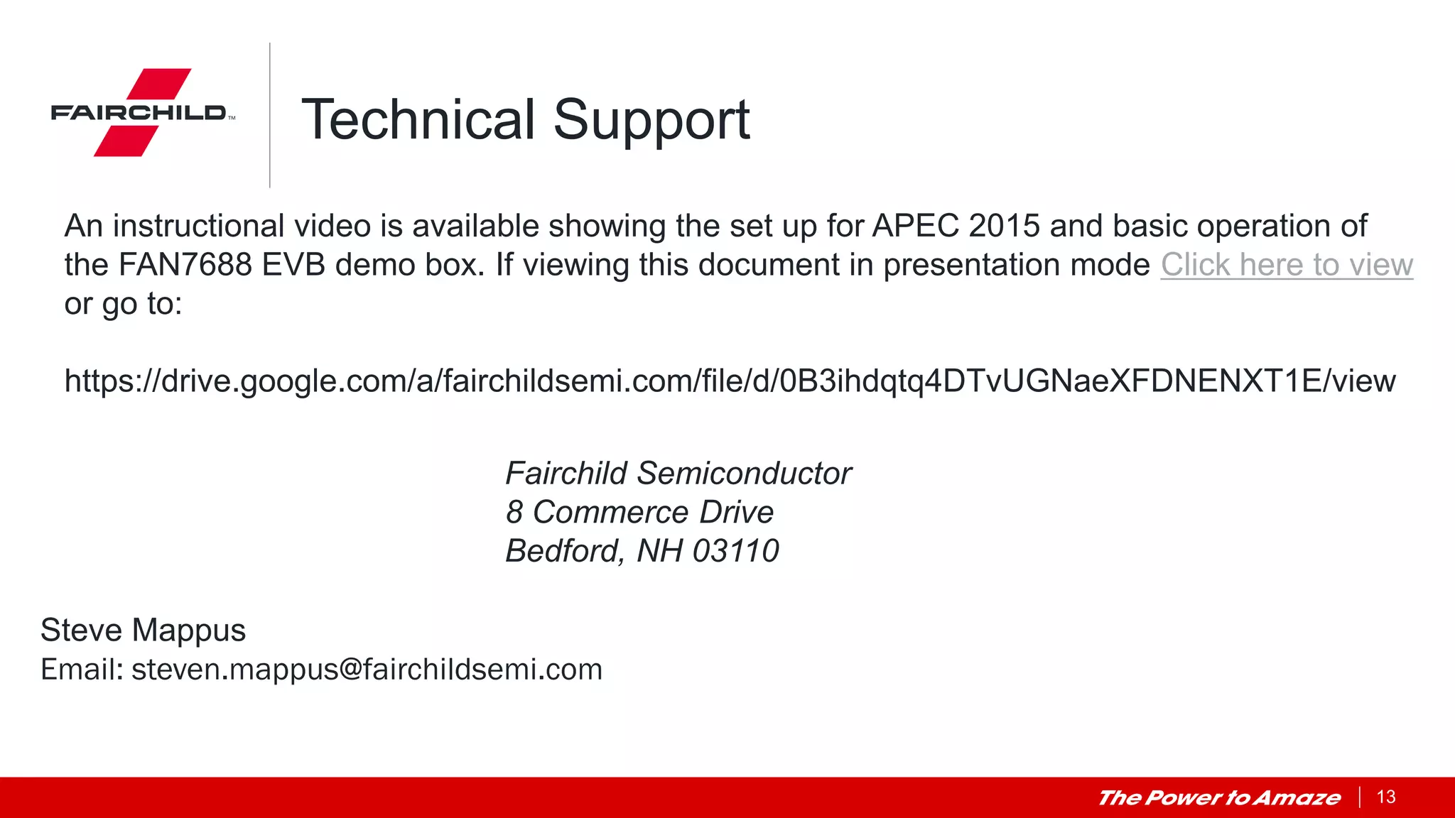 13
Technical Support
Steve Mappus
Email: steven.mappus@fairchildsemi.com
Fairchild Semiconductor
8 Commerce Drive
Bedford, NH 03110
An instructional video is available showing the set up for APEC 2015 and basic operation of
the FAN7688 EVB demo box. If viewing this document in presentation mode Click here to view
or go to:
https://drive.google.com/a/fairchildsemi.com/file/d/0B3ihdqtq4DTvUGNaeXFDNENXT1E/view
 