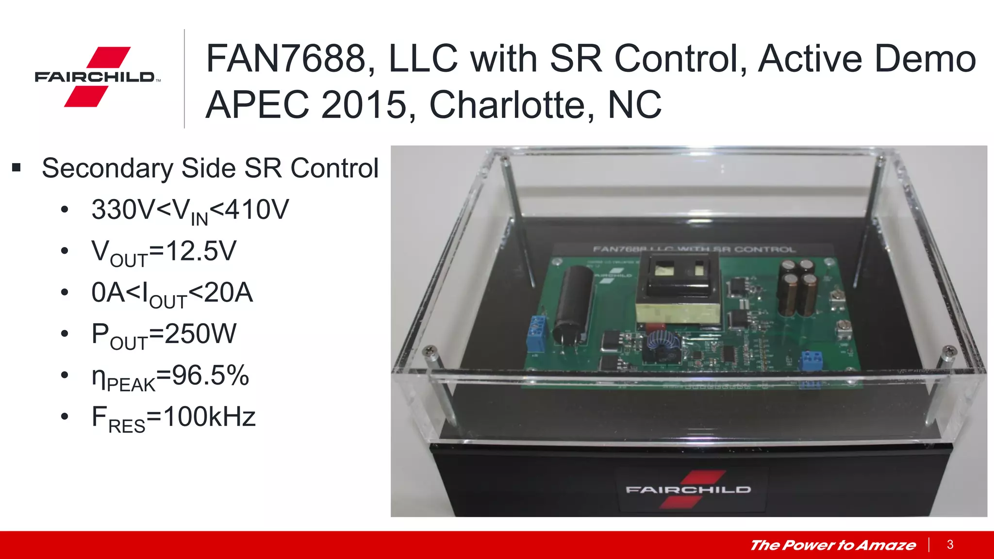 3
FAN7688, LLC with SR Control, Active Demo
APEC 2015, Charlotte, NC
 Secondary Side SR Control
• 330V<VIN<410V
• VOUT=12.5V
• 0A<IOUT<20A
• POUT=250W
• ηPEAK=96.5%
• FRES=100kHz
 