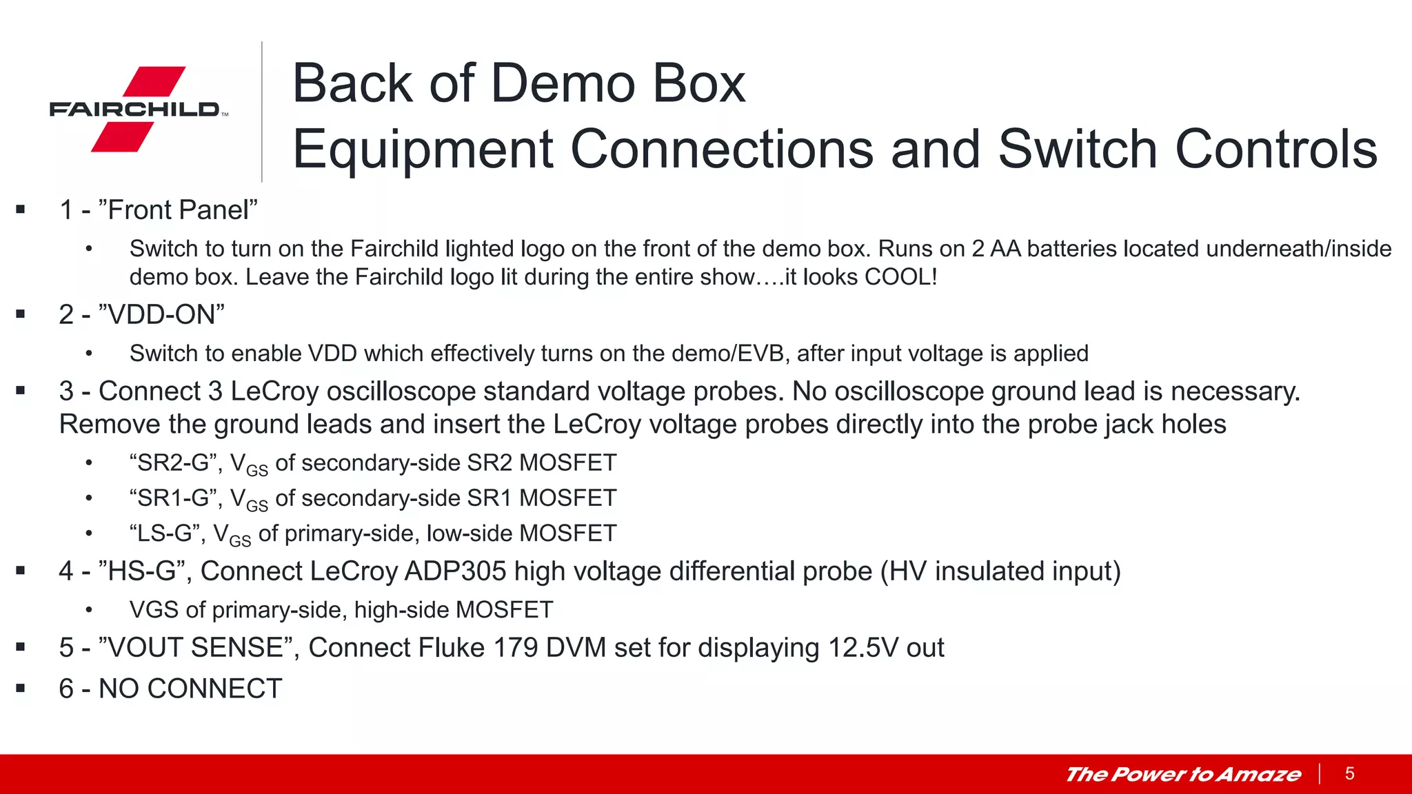 5
Back of Demo Box
Equipment Connections and Switch Controls
 1 - ”Front Panel”
• Switch to turn on the Fairchild lighted logo on the front of the demo box. Runs on 2 AA batteries located underneath/inside
demo box. Leave the Fairchild logo lit during the entire show….it looks COOL!
 2 - ”VDD-ON”
• Switch to enable VDD which effectively turns on the demo/EVB, after input voltage is applied
 3 - Connect 3 LeCroy oscilloscope standard voltage probes. No oscilloscope ground lead is necessary.
Remove the ground leads and insert the LeCroy voltage probes directly into the probe jack holes
• “SR2-G”, VGS of secondary-side SR2 MOSFET
• “SR1-G”, VGS of secondary-side SR1 MOSFET
• “LS-G”, VGS of primary-side, low-side MOSFET
 4 - ”HS-G”, Connect LeCroy ADP305 high voltage differential probe (HV insulated input)
• VGS of primary-side, high-side MOSFET
 5 - ”VOUT SENSE”, Connect Fluke 179 DVM set for displaying 12.5V out
 6 - NO CONNECT
 