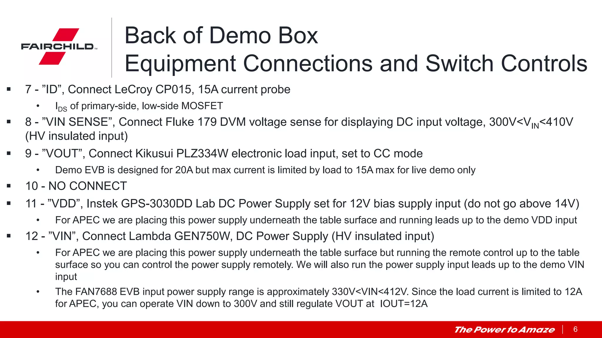 6
Back of Demo Box
Equipment Connections and Switch Controls
 7 - ”ID”, Connect LeCroy CP015, 15A current probe
• IDS of primary-side, low-side MOSFET
 8 - ”VIN SENSE”, Connect Fluke 179 DVM voltage sense for displaying DC input voltage, 300V<VIN<410V
(HV insulated input)
 9 - ”VOUT”, Connect Kikusui PLZ334W electronic load input, set to CC mode
• Demo EVB is designed for 20A but max current is limited by load to 15A max for live demo only
 10 - NO CONNECT
 11 - ”VDD”, Instek GPS-3030DD Lab DC Power Supply set for 12V bias supply input (do not go above 14V)
• For APEC we are placing this power supply underneath the table surface and running leads up to the demo VDD input
 12 - ”VIN”, Connect Lambda GEN750W, DC Power Supply (HV insulated input)
• For APEC we are placing this power supply underneath the table surface but running the remote control up to the table
surface so you can control the power supply remotely. We will also run the power supply input leads up to the demo VIN
input
• The FAN7688 EVB input power supply range is approximately 330V<VIN<412V. Since the load current is limited to 12A
for APEC, you can operate VIN down to 300V and still regulate VOUT at IOUT=12A
 