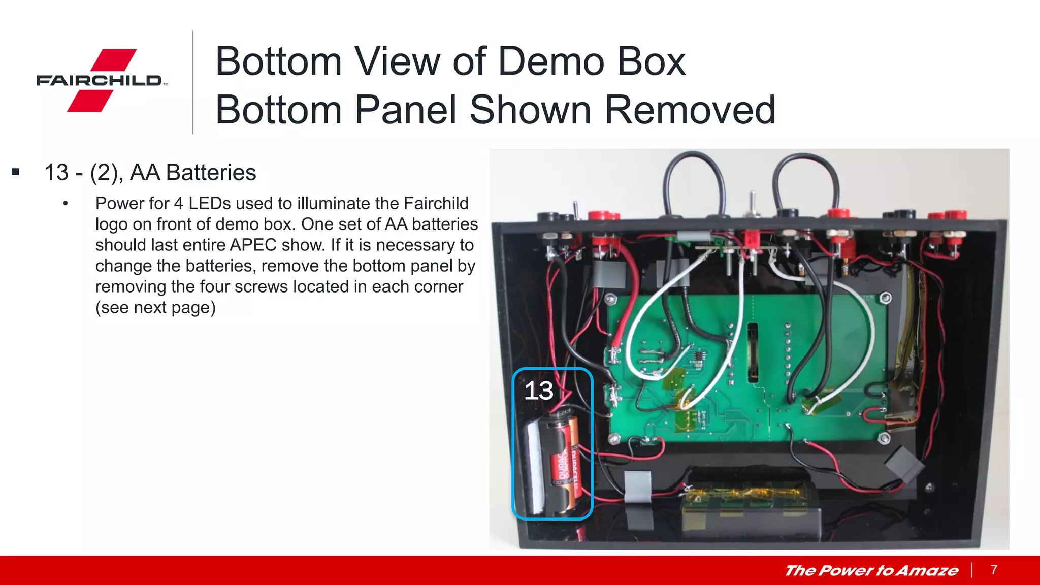 7
Bottom View of Demo Box
Bottom Panel Shown Removed
 13 - (2), AA Batteries
• Power for 4 LEDs used to illuminate the Fairchild
logo on front of demo box. One set of AA batteries
should last entire APEC show. If it is necessary to
change the batteries, remove the bottom panel by
removing the four screws located in each corner
(see next page)
13
 