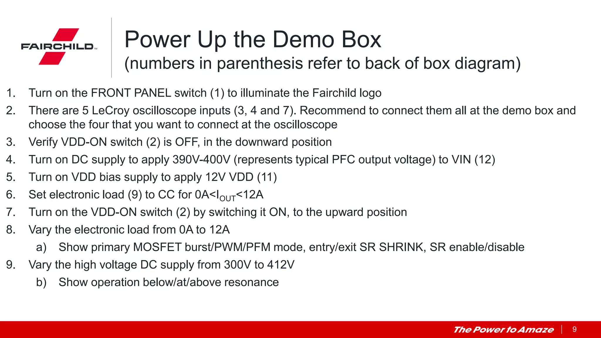 9
Power Up the Demo Box
(numbers in parenthesis refer to back of box diagram)
1. Turn on the FRONT PANEL switch (1) to illuminate the Fairchild logo
2. There are 5 LeCroy oscilloscope inputs (3, 4 and 7). Recommend to connect them all at the demo box and
choose the four that you want to connect at the oscilloscope
3. Verify VDD-ON switch (2) is OFF, in the downward position
4. Turn on DC supply to apply 390V-400V (represents typical PFC output voltage) to VIN (12)
5. Turn on VDD bias supply to apply 12V VDD (11)
6. Set electronic load (9) to CC for 0A<IOUT<12A
7. Turn on the VDD-ON switch (2) by switching it ON, to the upward position
8. Vary the electronic load from 0A to 12A
a) Show primary MOSFET burst/PWM/PFM mode, entry/exit SR SHRINK, SR enable/disable
9. Vary the high voltage DC supply from 300V to 412V
b) Show operation below/at/above resonance
 