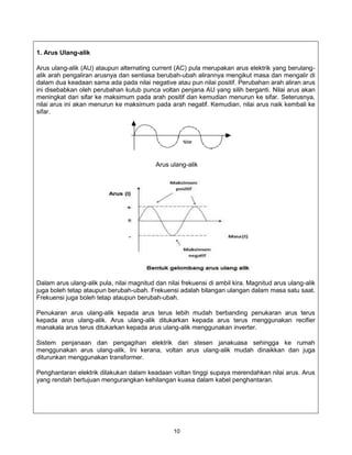 1. Arus Ulang-alik

Arus ulang-alik (AU) ataupun alternating current (AC) pula merupakan arus elektrik yang berulang-
alik arah pengaliran arusnya dan sentiasa berubah-ubah alirannya mengikut masa dan mengalir di
dalam dua keadaan sama ada pada nilai negative atau pun nilai positif. Perubahan arah aliran arus
ini disebabkan oleh perubahan kutub punca voltan penjana AU yang silih berganti. Nilai arus akan
meningkat dari sifar ke maksimum pada arah positif dan kemudian menurun ke sifar. Seterusnya,
nilai arus ini akan menurun ke maksimum pada arah negatif. Kemudian, nilai arus naik kembali ke
sifar.




                                           Arus ulang-alik




Dalam arus ulang-alik pula, nilai magnitud dan nilai frekuensi di ambil kira. Magnitud arus ulang-alik
juga boleh tetap ataupun berubah-ubah. Frekuensi adalah bilangan ulangan dalam masa satu saat.
Frekuensi juga boleh tetap ataupun berubah-ubah.

Penukaran arus ulang-alik kepada arus terus lebih mudah berbanding penukaran arus terus
kepada arus ulang-alik. Arus ulang-alik ditukarkan kepada arus terus menggunakan recifier
manakala arus terus ditukarkan kepada arus ulang-alik menggunakan inverter.

Sistem penjanaan dan pengagihan elektrik dari stesen janakuasa sehingga ke rumah
menggunakan arus ulang-alik. Ini kerana, voltan arus ulang-alik mudah dinaikkan dan juga
diturunkan menggunakan transformer.

Penghantaran elektrik dilakukan dalam keadaan voltan tinggi supaya merendahkan nilai arus. Arus
yang rendah bertujuan mengurangkan kehilangan kuasa dalam kabel penghantaran.




                                                  10
 