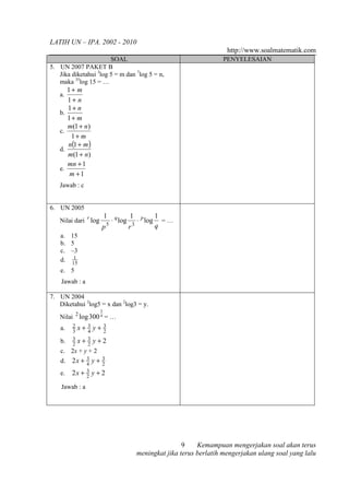 LATIH UN – IPA. 2002 - 2010
                                                                   http://www.soalmatematik.com
                       SOAL                                      PENYELESAIAN
5. UN 2007 PAKET B
   Jika diketahui 3log 5 = m dan 7log 5 = n,
   maka 35log 15 = …
         1+ m
   a.
         1+ n
         1+ n
   b.
         1+ m
         m(1 + n)
   c.
          1+ m
         n(1 + m )
   d.
         m(1 + n)
         mn + 1
   e.
          m +1
   Jawab : c


6. UN 2005
                    1 q    1       1
   Nilai dari r log   ⋅ log ⋅ p log = …
                         p5    r3         q
    a. 15
    b. 5
    c. –3
        1
    d. 15
    e. 5
    Jawab : a

7. UN 2004
   Diketahui 2log5 = x dan 2log3 = y.
                       3
   Nilai 2 log 300 4 = …
    a.     2
           3
               x+ 3 y+
                  4
                           3
                           2
    b.     3
           2
               x+ 3 y+2
                  2
    c. 2x + y + 2
    d.    2x + 3 y +
               4
                         3
                         2
    e.    2x + 3 y + 2
               2

    Jawab : a




                                                    9    Kemampuan mengerjakan soal akan terus
                                    meningkat jika terus berlatih mengerjakan ulang soal yang lalu
 