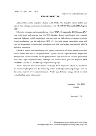 LATIH UN – IPA. 2002 - 2010
                                                                 http://www.soalmatematik.com
                                      KATA PENGANTAR


   Alhamdulillah penulis panjatkan kehadirat Allah SWT., Atas limpahan rahmat, berkah, dan
hidayah-Nya sehingga penulis dapat menyelesaikan e-book “ LATIH UN Matematika SMA Program
IPA”.
   E-book ini merupakan suplemen/pendukung e-book “SIAP UN Matematika SMA Program IPA”
yang berisi semua soal yang ada pada SIAP UN dilengkapi dengan kunci jawaban serta ringkasan
materinya. Tekunlah berlatih mengerjakan soal-soal yang ada pada ebook ini dengan mengingat
kembali pembahasan yang ada pada ebook SIAP UN. Jika Anda mampu mengerjakan semua soal
yang ada dengan tanpa melihat kembali pembahasan yang telah saya berikan, maka yakinlah nilai UN
Anda akan memuaskan.
   E-Book ini bisa berhasil ada di tangan Anda juga berkat dukungan dari semua pihak terutama Istri
tercinta Sutirah, Anak-anakku tersayang Rahmat Yuliyanto, Halizah Faiqotul Karomah, Aisya Fairuz
Bahiyyah dan saudara-saudaraku terkasih yang memberi saya motivasi dan kekuatan yang sangat
besar untuk dapat menyelesaikannya. Dukungan dari seluruh dewan guru dan karyawan SMA
MUHAMMADIYAH MAJENANG juga sangat berarti bagi saya.
    Penulis menyadari bahwa masih banyak kekurangan dalam penyusunan e-book ini, oleh karena
itu, penulis mengharapkan saran dan kritik yang sifatnya membangun demi sempurnanya e-book ini
dari semua member www.soalmatematik.com. Penulis juga berharap semoga e-book ini dapat
bermanfaat bagi semua pihak. Amiin.




                                                                        Majenang,     Mei 2010
                                                                                Penulis




                                                                            Karyanto, S.Pd




                                               1    Kemampuan mengerjakan soal akan terus
                               meningkat jika terus berlatih mengerjakan ulang soal yang lalu
 
