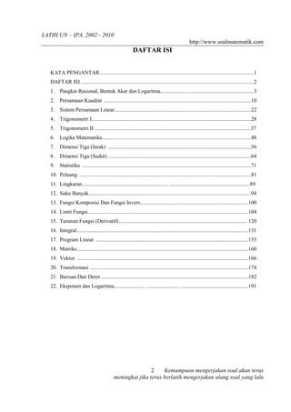LATIH UN – IPA. 2002 - 2010
                                                                                                  http://www.soalmatematik.com
                                                           DAFTAR ISI


   KATA PENGANTAR ..................................................................................................................1
   DAFTAR ISI ................................................................................................................................2
   1. Pangkat Rasional, Bentuk Akar dan Logaritma.....................................................................3
   2. Persamaan Kuadrat .............................................................................................................10
   3. Sistem Persamaan Linear.....................................................................................................22
   4. Trigonometri I......................................................................................................................28
   5. Trigonometri II ....................................................................................................................37
   6. Logika Matematika..............................................................................................................48
   7. Dimensi Tiga (Jarak) ..........................................................................................................56
   8. Dimensi Tiga (Sudut) ..........................................................................................................64
   9. Statistika .............................................................................................................................71
   10. Peluang ...............................................................................................................................81
   11. Lingkaran................................................................ ............................................................89
   12. Suku Banyak........................................................................................................................94
   13. Fungsi Komposisi Dan Fungsi Invers................................................................................100
   14. Limit Fungsi.......................................................................................................................104
   15. Turunan Fungsi (Derivatif)............................................................................................... 120
   16. Integral...............................................................................................................................131
   17. Program Linear .................................................................................................................153
   18. Matriks...............................................................................................................................160
   19. Vektor ...............................................................................................................................166
   20. Transformasi .....................................................................................................................174
   21. Barisan Dan Deret .............................................................................................................182
   22. Eksponen dan Logaritma....................... ......................... ..................................................191




                                                              2    Kemampuan mengerjakan soal akan terus
                                              meningkat jika terus berlatih mengerjakan ulang soal yang lalu
 