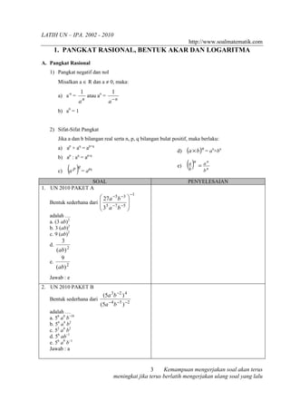 LATIH UN – IPA. 2002 - 2010
                                                                       http://www.soalmatematik.com
        1. PANGKAT RASIONAL, BENTUK AKAR DAN LOGARITMA
A. Pangkat Rasional
   1) Pangkat negatif dan nol
        Misalkan a ∈ R dan a ≠ 0, maka:
                       1                1
        a) a-n =           atau an =
                   an                  a−n
        b) a0 = 1


   2) Sifat-Sifat Pangkat
        Jika a dan b bilangan real serta n, p, q bilangan bulat positif, maka berlaku:
        a) ap × aq = ap+q
                                                                  d)   (a × b )n = an×bn
        b) ap : aq = ap-q

        c)    (a ) = a
                 p q       pq
                                                                  e)   (b )n = b
                                                                        a      a   n
                                                                                   n


                  SOAL                                                 PENYELESAIAN
1. UN 2010 PAKET A
                                                    −1
                          27a −5b −3 
   Bentuk sederhana dari               
                          35 a −7 b −5 
                                       
   adalah …
   a. (3 ab)2
   b. 3 (ab)2
   c. 9 (ab)2
          3
   d.
        (ab) 2
          9
   e.
        (ab) 2
   Jawab : e
2. UN 2010 PAKET B
                                  (5a 3b −2 ) 4
   Bentuk sederhana dari
                                 (5a −4 b −5 ) −2
   adalah …
   a. 56 a4 b–18
   b. 56 a4 b2
   c. 52 a4 b2
   d. 56 ab–1
   e. 56 a9 b–1
   Jawab : a


                                                        3    Kemampuan mengerjakan soal akan terus
                                        meningkat jika terus berlatih mengerjakan ulang soal yang lalu
 