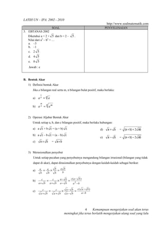 LATIH UN – IPA. 2002 - 2010
                                                                              http://www.soalmatematik.com
                            SOAL                                             PENYELESAIAN
3. EBTANAS 2002
   Diketahui a = 2 + 5 dan b = 2 –                 5.
   Nilai dari a2 – b2 = …
   a. –3
   b. –1
   c. 2 5
   d. 4 5
   e. 8 5
   Jawab : e



B. Bentuk Akar
   1) Definisi bentuk Akar
      Jika a bilangan real serta m, n bilangan bulat positif, maka berlaku:
               1
      a)   an = n a
               m
                    n
      b) a n =          am


   2) Operasi Aljabar Bentuk Akar
      Untuk setiap a, b, dan c bilangan positif, maka berlaku hubungan:
      a) a c + b c = (a + b) c                                          d)    a+ b    =   (a + b) + 2 ab
      b) a c – b c = (a – b) c
                                                                        e)    a− b    =   (a + b) − 2 ab
      c)       a× b         =       a×b


   3) Merasionalkan penyebut
      Untuk setiap pecahan yang penyebutnya mengandung bilangan irrasional (bilangan yang tidak
      dapat di akar), dapat dirasionalkan penyebutnya dengan kaidah-kaidah sebagai berikut:

      a)    a
                   = a × b =a b
             b          b       b         b

                            c(a − b )
      b)     c
                = c × a− b = 2
           a+ b  a+ b a− b    a −b

                                               a− b   c( a − b )
      c)        c
                    =            c
                                     ×              =
               a+ b             a+ b           a− b      a −b




                                                              4    Kemampuan mengerjakan soal akan terus
                                              meningkat jika terus berlatih mengerjakan ulang soal yang lalu
 