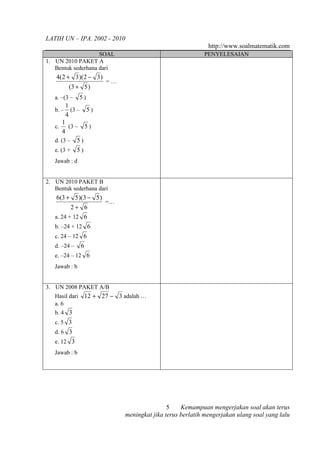 LATIH UN – IPA. 2002 - 2010
                                                                http://www.soalmatematik.com
                    SOAL                                      PENYELESAIAN
1. UN 2010 PAKET A
   Bentuk sederhana dari
    4(2 + 3 )(2 − 3 )
                          =…
         (3 + 5 )
   a. –(3 –    5)
         1
   b. – (3 – 5 )
         4
       1
   c.      (3 – 5 )
       4
   d. (3 – 5 )
   e. (3 + 5 )
   Jawab : d


2. UN 2010 PAKET B
   Bentuk sederhana dari
    6(3 + 5 )(3 − 5 )
                          =…
          2+ 6
   a. 24 + 12 6
   b. –24 + 12 6
   c. 24 – 12 6
   d. –24 –     6
   e. –24 – 12 6
   Jawab : b


3. UN 2008 PAKET A/B
   Hasil dari       12 + 27 − 3 adalah …
   a. 6
   b. 4 3
   c. 5 3
   d. 6 3
   e. 12 3
   Jawab : b




                                                 5    Kemampuan mengerjakan soal akan terus
                                 meningkat jika terus berlatih mengerjakan ulang soal yang lalu
 