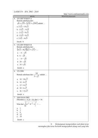 LATIH UN – IPA. 2002 - 2010
                                                                             http://www.soalmatematik.com
                    SOAL                                                  PENYELESAIAN
4. UN 2007 PAKET A
   Bentuk sederhana dari
        8 + 75 −        (                 )
                             32 + 243 adalah …
   a. 2 2 + 14 3
   b. –2 2 – 4 3
   c. –2 2 + 4 3
   d. –2 2 + 4 3
   e. 2 2 – 4 3
   Jawab : b
5. UN 2007 PAKET B
   Bentuk sederhana dari
    (3   2 −4 3         )(        )
                             2+ 3 =…
    a. – 6 –        6
    b. 6 –      6
    c. – 6 +        6
    d. 24 – 6
    e. 18 + 6
    Jawab : a
6. UN 2006
                                      24
   Bentuk sederhana dari                        adalah …
                                  3− 7
    a. 18 – 24 7
    b. 18 – 6 7
    c. 12 + 4 7
    d. 18 + 6 7
    e. 36 + 12 7
    Jawab : e
7. EBTANAS 2002
   Diketahui a = 9; b = 16; dan c = 36.
                                      3
                     −1 −1 
   Nilai dari       a 3 ⋅b 2 ⋅c  = …
                                
   a.    1
   b.    3
   c.    9
   d.    12
   e.    18
    Jawab : c

                                                              6    Kemampuan mengerjakan soal akan terus
                                              meningkat jika terus berlatih mengerjakan ulang soal yang lalu
 