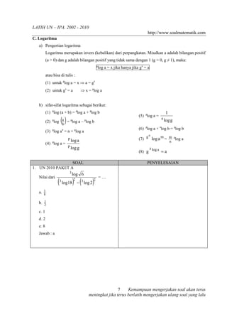 LATIH UN – IPA. 2002 - 2010
                                                                                 http://www.soalmatematik.com
C. Logaritma
   a) Pengertian logaritma
          Logaritma merupakan invers (kebalikan) dari perpangkatan. Misalkan a adalah bilangan positif
          (a > 0) dan g adalah bilangan positif yang tidak sama dengan 1 (g > 0, g ≠ 1), maka:
                                                  g
                                                  log a = x jika hanya jika gx = a
          atau bisa di tulis :
          (1) untuk glog a = x ⇒ a = gx
          (2) untuk gx = a             ⇒ x = glog a


   b) sifat-sifat logaritma sebagai berikut:
          (1) glog (a × b) = glog a + glog b                                                  1
                                                                           (5) glog a =
                    (b )
          (2) glog a = glog a – glog b
                                                                                          a
                                                                                              log g
                                                                           (6) glog a × alog b = glog b
          (3) glog an = n × glog a
                                                                                n
                           p
                               log a                                       (7) g log a m = m glog a
                                                                                                  n
          (4) glog a =
                           p
                               log g                                            g
                                                                           (8) g log a = a

                  SOAL                                                          PENYELESAIAN
1. UN 2010 PAKET A
                           3
                               log 6
                  ( log18) − ( log 2)
   Nilai dari                                         =…
                   3            2      3      2


   a. 1
      8

   b. 1
      2

   c. 1
   d. 2
   e. 8
   Jawab : a




                                                           7    Kemampuan mengerjakan soal akan terus
                                           meningkat jika terus berlatih mengerjakan ulang soal yang lalu
 