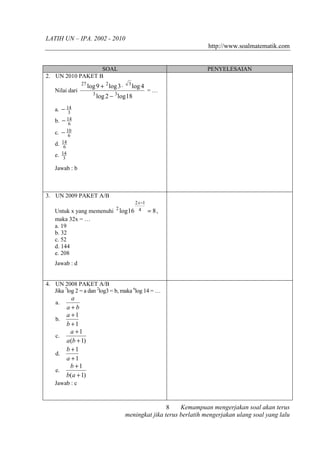 LATIH UN – IPA. 2002 - 2010
                                                                        http://www.soalmatematik.com


                  SOAL                                                  PENYELESAIAN
2. UN 2010 PAKET B
                27
                     log 9 + 2 log 3 ⋅     3
                                               log 4
   Nilai dari                                          =…
                       3
                           log 2 − 3 log 18

   a. − 14
         3
   b. − 6
        14

   c. − 10
         6
      14
   d. 6
   e. 14
       3

   Jawab : b



3. UN 2009 PAKET A/B
                                             2 x −1
   Untuk x yang memenuhi           2
                                       log 16 4        = 8,
   maka 32x = …
   a. 19
   b. 32
   c. 52
   d. 144
   e. 208
   Jawab : d


4. UN 2008 PAKET A/B
   Jika 7log 2 = a dan 2log3 = b, maka 6log 14 = …
            a
    a.
         a+b
         a +1
    b.
         b +1
           a +1
    c.
         a (b + 1)
         b +1
    d.
         a +1
           b +1
    e.
         b(a + 1)
   Jawab : c



                                                         8    Kemampuan mengerjakan soal akan terus
                                         meningkat jika terus berlatih mengerjakan ulang soal yang lalu
 