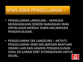 JENIS-JENIS PENGELUARAN :-
• PENGELUARAN LANGSUNG – MANUSIA
  MENGHASILKAN SENDIRI BARANGAN YANG
  DIPERLUKAN MEREKA TANPA MELIBATKAN
  PENGKHUSUSAN.

• PENGELUARAN TAK LANGSUNG – AKTIVITI
  PENGELUARAN YANG MELIBATKAN BANTUAN
  ORANG LAIN DAN ADANYA PENGKHUSUSAN.
  HASIL KELUARAN DPAT DITINGKATKAN UNTUK
  DIJUAL.
 
