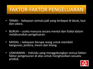 FAKTOR-FAKTOR PENGELUARAN
• TANAH - kekayaan semula jadi yang terdapat di darat, laut
  dan udara.

• BURUH – usaha manusia secara mental dan fizikal dalam
  melaksanakan pengeluaran.

• MODAL – kekayaan berupa wang untuk membeli
  bangunan, jentera, mesin dan kilang.

• USAHAWAN - Individu yang menggabungkan semua faktor-
  faktor pengeluaran di atas untuk menghasilkan sesuatu
  produk.
 