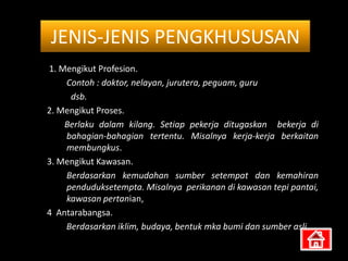 JENIS-JENIS PENGKHUSUSAN
1. Mengikut Profesion.
    Contoh : doktor, nelayan, jurutera, peguam, guru
     dsb.
2. Mengikut Proses.
    Berlaku dalam kilang. Setiap pekerja ditugaskan bekerja di
    bahagian-bahagian tertentu. Misalnya kerja-kerja berkaitan
    membungkus.
3. Mengikut Kawasan.
    Berdasarkan kemudahan sumber setempat dan kemahiran
    penduduksetempta. Misalnya perikanan di kawasan tepi pantai,
    kawasan pertanian,
4 Antarabangsa.
    Berdasarkan iklim, budaya, bentuk mka bumi dan sumber asli.
 