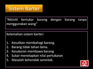 Sistem Barter
“Aktiviti bertukar barang dengan barang tanpa
menggunakan wang”

Kelemahan sistem barter:

1.   Kesulitan membahagi barang.
2.   Barang tidak tahan lama.
3.   Kesukaran membawa barang
4.   Sukar menetapkan nilai pertukaran
5.   Masalah kehendak serentak.
 
