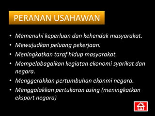 PERANAN USAHAWAN
• Memenuhi keperluan dan kehendak masyarakat.
• Mewujudkan peluang pekerjaan.
• Meningkatkan taraf hidup masyarakat.
• Mempelabagaikan kegiatan ekonomi syarikat dan
  negara.
• Menggerakkan pertumbuhan ekonmi negara.
• Menggalakkan pertukaran asing (meningkatkan
  eksport negara)
 