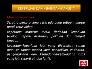 KEPERLUAN DAN KEHENDAK MANUSIA

Maksud keperluan :
Sesuatu perkara yang perlu ada pada setiap manusia
untuk terus hidup.
Keperluan manusia terdiri daripada keperluan
fisiologi seperti makanan, pakaian dan tempat
tinggal.
Keperluan-keperluan lain yang diperlukan setiap
manusia zaman moden ialah pendidikan, kesihatan,
pengangkutan dan kemudahan-kemudahan asas
yang lain seperti air dan letrik.
 