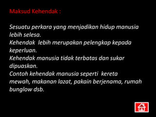 Maksud Kehendak :

Sesuatu perkara yang menjadikan hidup manusia
lebih selesa.
Kehendak lebih merupakan pelengkap kepada
keperluan.
Kehendak manusia tidak terbatas dan sukar
dipuaskan.
Contoh kehendak manusia seperti kereta
mewah, makanan lazat, pakain berjenama, rumah
bunglow dsb.
 