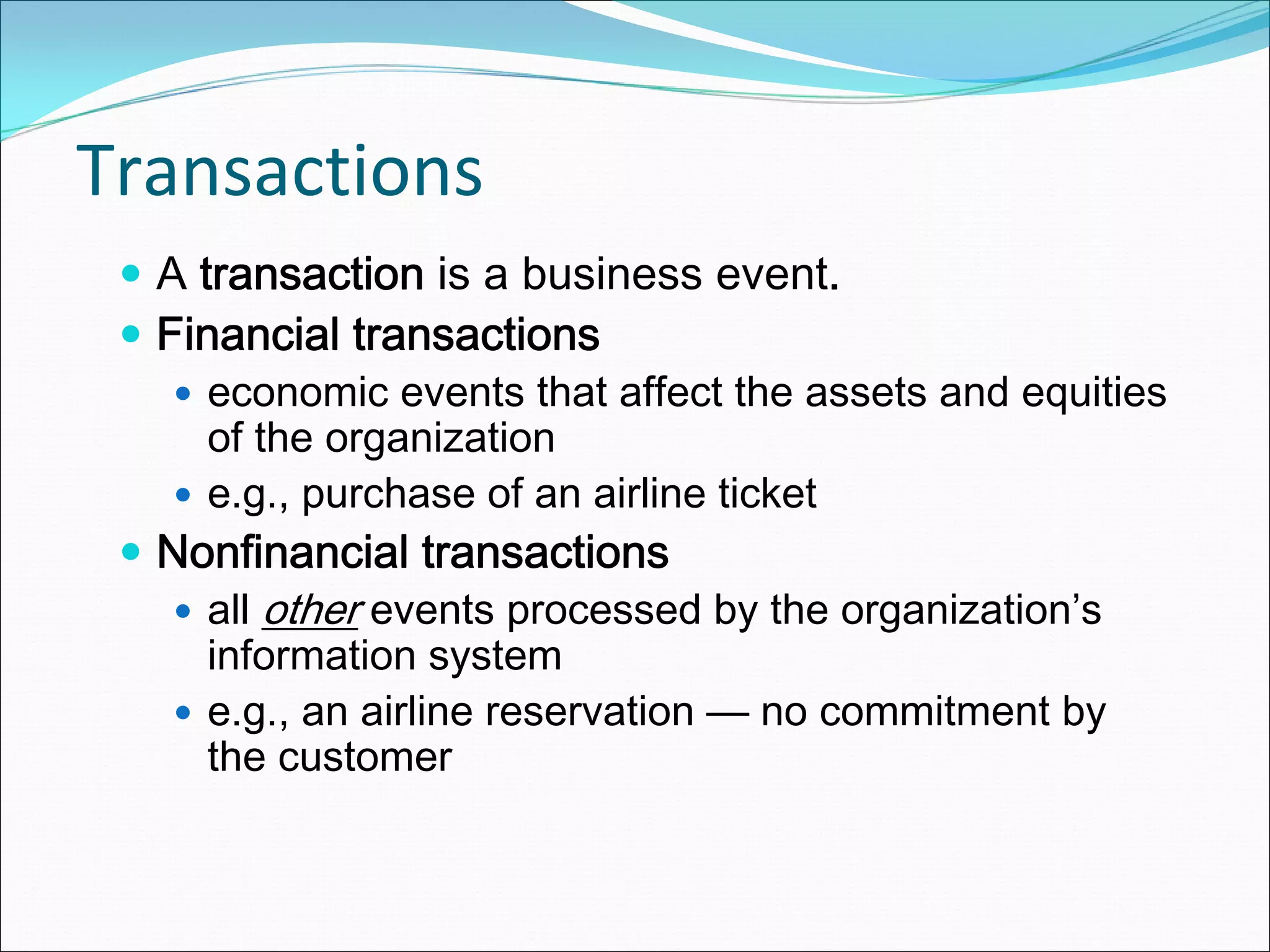 Transactions
  A transaction is a business event.
  Financial transactions
    economic events that affect the assets and equities
    of the organization
    e.g., purchase of an airline ticket
  Nonfinancial transactions
    all other events processed by the organization’s
    information system
    e.g., an airline reservation — no commitment by
    the customer
 