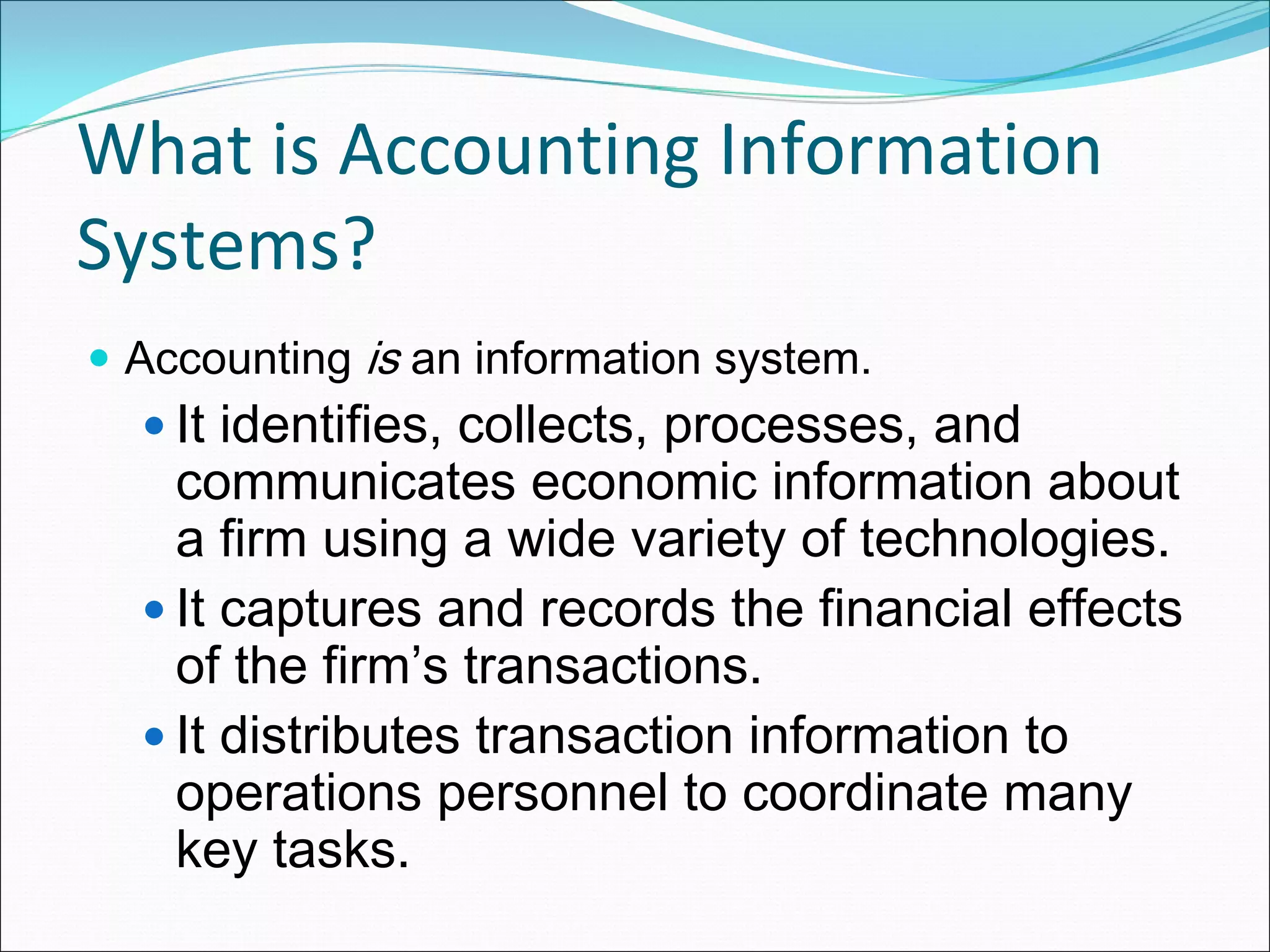 What is Accounting Information 
Systems?
 Accounting is an information system.
   It identifies, collects, processes, and
   communicates economic information about
   a firm using a wide variety of technologies.
   It captures and records the financial effects
   of the firm’s transactions.
   It distributes transaction information to
   operations personnel to coordinate many
   key tasks.
 