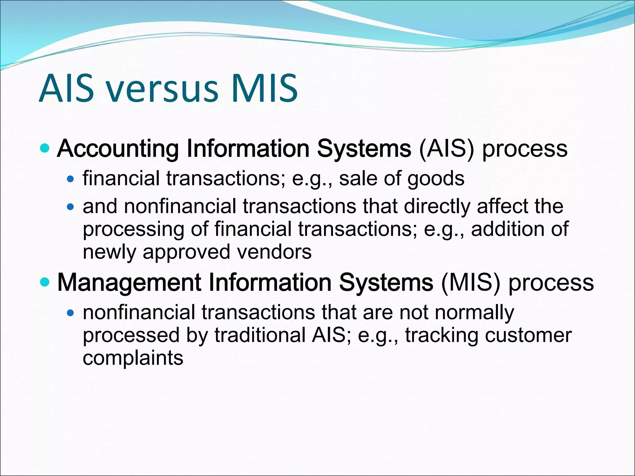 AIS versus MIS
 Accounting Information Systems (AIS) process
   financial transactions; e.g., sale of goods
   and nonfinancial transactions that directly affect the
   processing of financial transactions; e.g., addition of
   newly approved vendors
 Management Information Systems (MIS) process
   nonfinancial transactions that are not normally
   processed by traditional AIS; e.g., tracking customer
   complaints
 