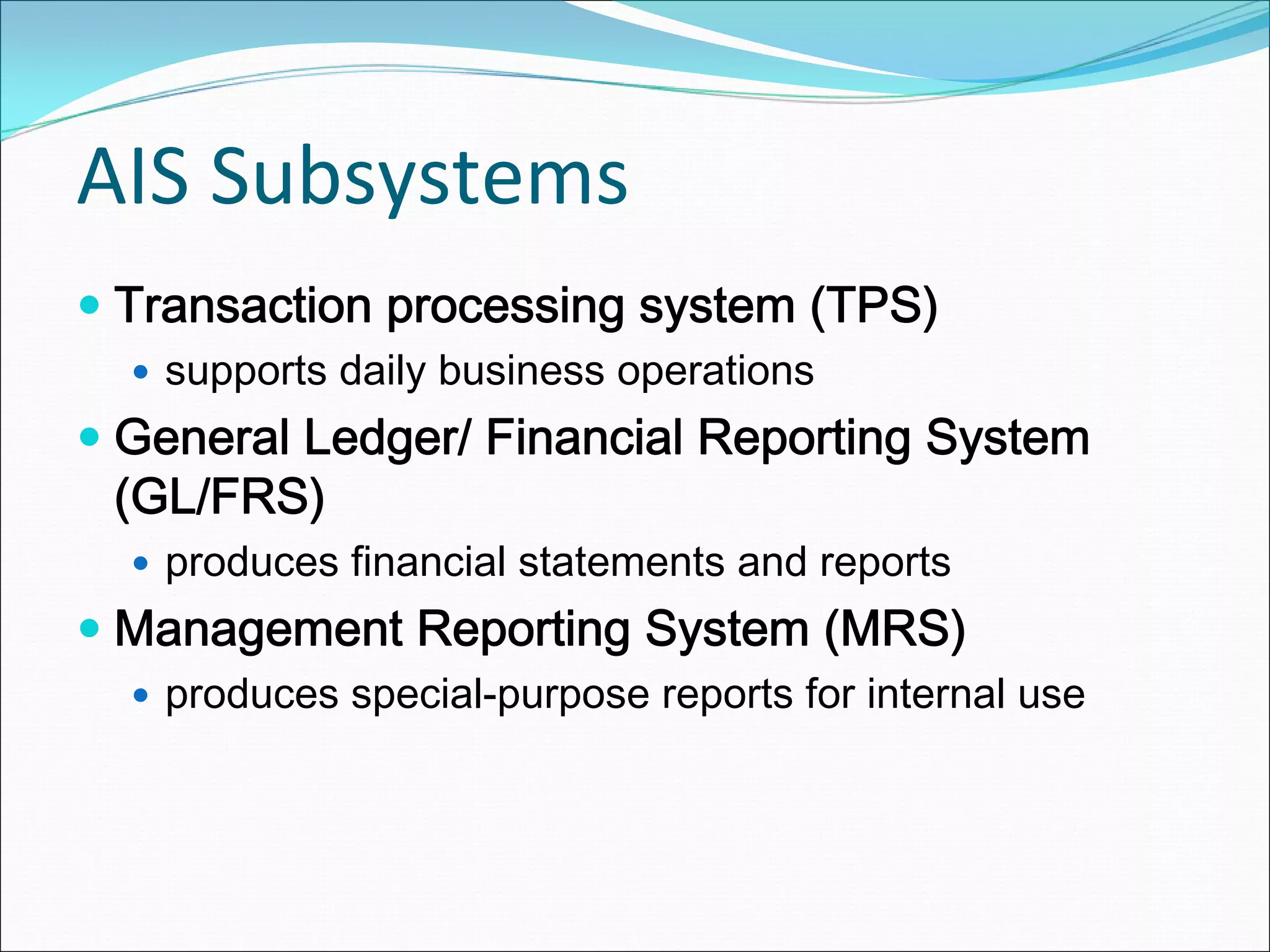 AIS Subsystems
Transaction processing system (TPS)
  supports daily business operations
General Ledger/ Financial Reporting System
(GL/FRS)
  produces financial statements and reports
Management Reporting System (MRS)
  produces special-purpose reports for internal use
 