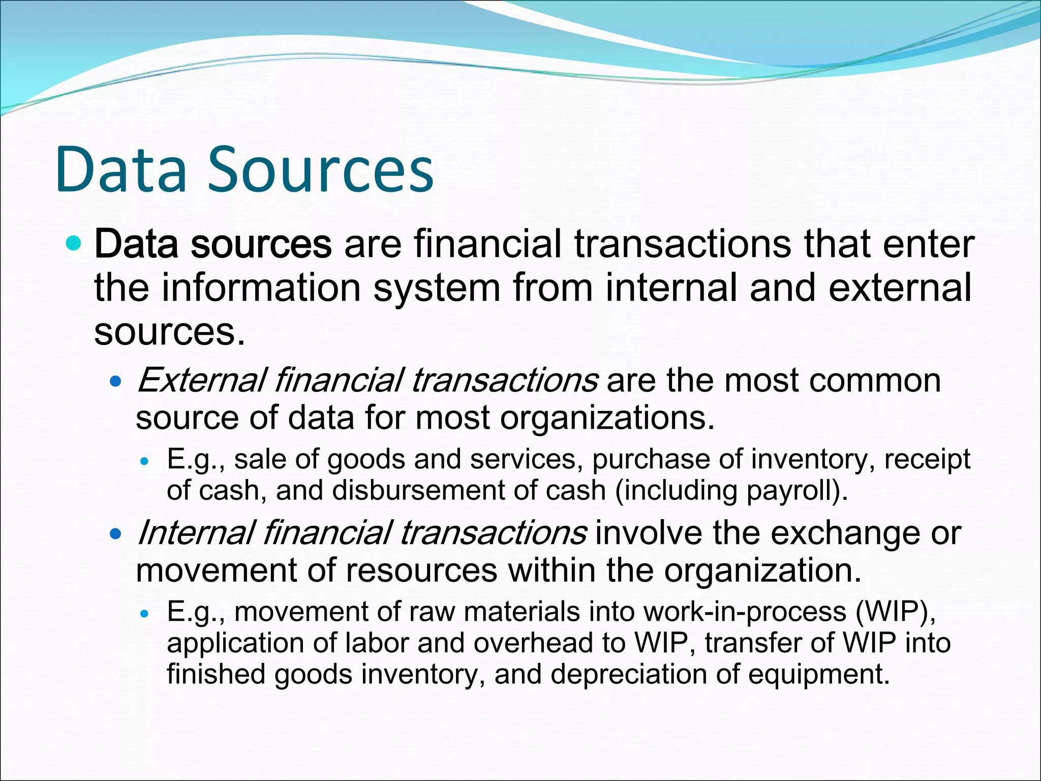 Data Sources
 Data sources are financial transactions that enter
 the information system from internal and external
 sources.
   External financial transactions are the most common
   source of data for most organizations.
     E.g., sale of goods and services, purchase of inventory, receipt
     of cash, and disbursement of cash (including payroll).
   Internal financial transactions involve the exchange or
   movement of resources within the organization.
     E.g., movement of raw materials into work-in-process (WIP),
     application of labor and overhead to WIP, transfer of WIP into
     finished goods inventory, and depreciation of equipment.
 