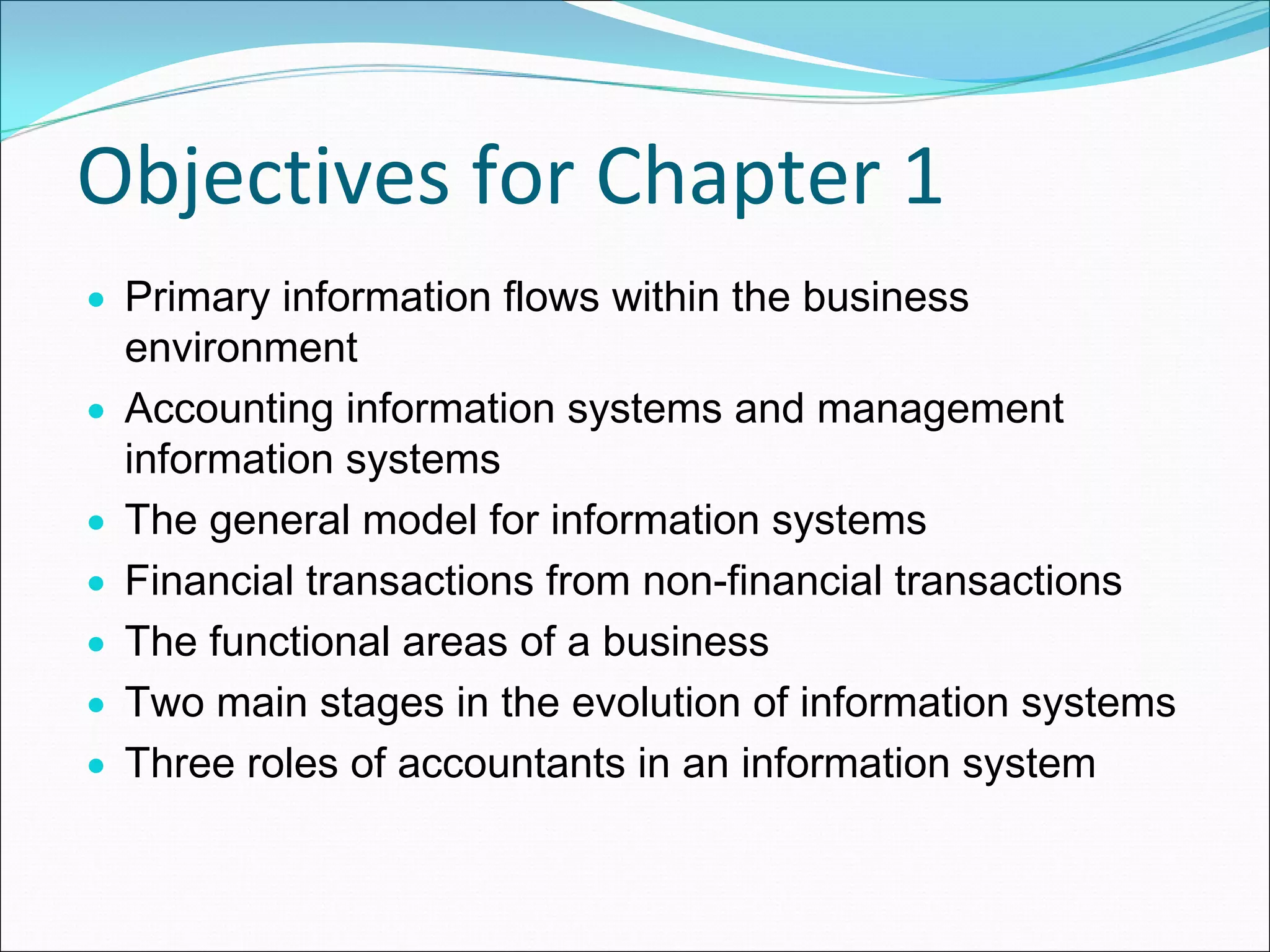 Objectives for Chapter 1
• Primary information flows within the business
  environment
• Accounting information systems and management
  information systems
• The general model for information systems
• Financial transactions from non-financial transactions
• The functional areas of a business
• Two main stages in the evolution of information systems
• Three roles of accountants in an information system
 