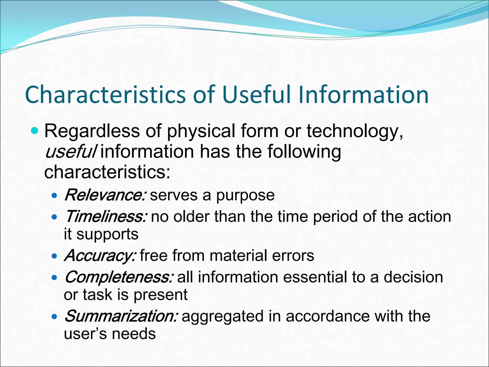 Characteristics of Useful Information
 Regardless of physical form or technology,
 useful information has the following
 characteristics:
   Relevance: serves a purpose
   Timeliness: no older than the time period of the action
   it supports
   Accuracy: free from material errors
   Completeness: all information essential to a decision
   or task is present
   Summarization: aggregated in accordance with the
   user’s needs
 