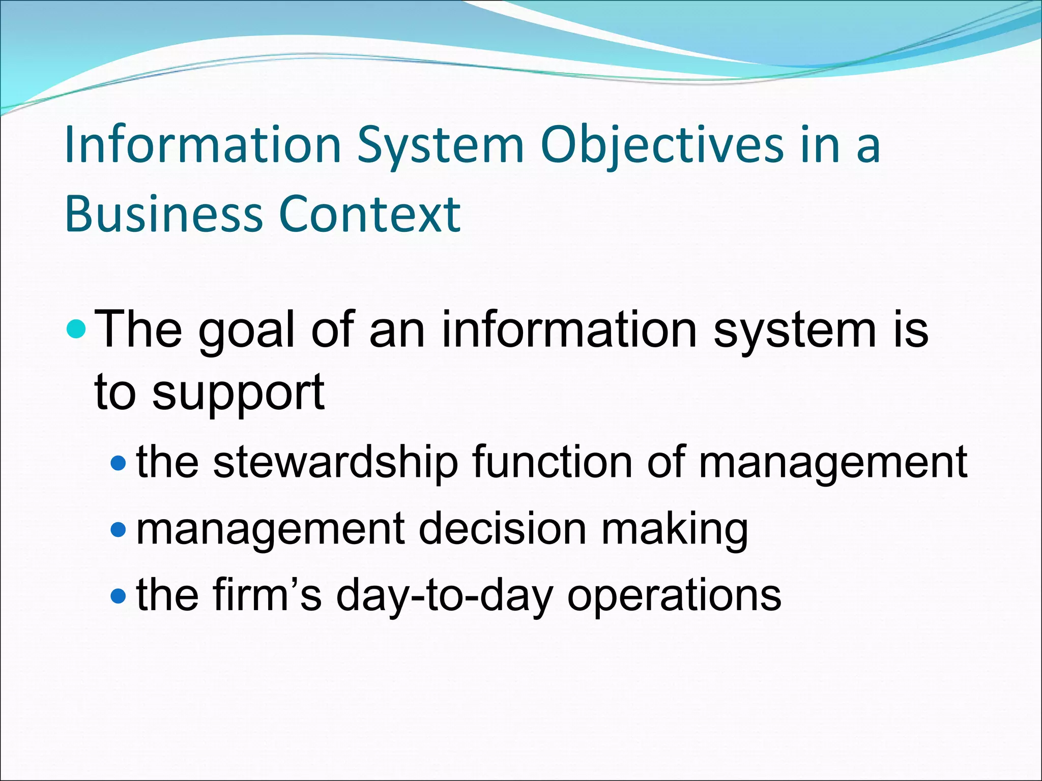 Information System Objectives in a 
Business Context
 The goal of an information system is
 to support
   the stewardship function of management
   management decision making
   the firm’s day-to-day operations
 