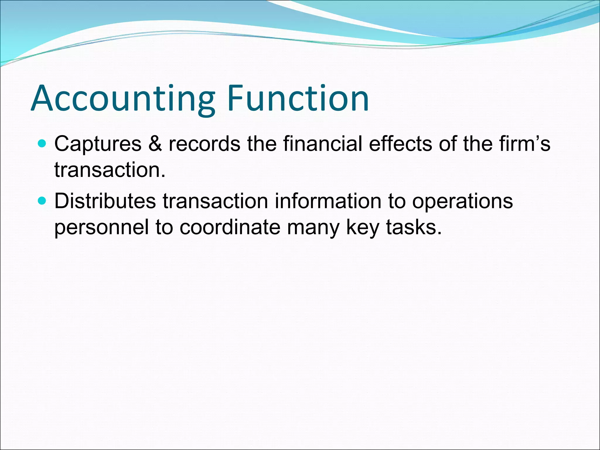 Accounting Function 
 Captures & records the financial effects of the firm’s
 transaction.
 Distributes transaction information to operations
 personnel to coordinate many key tasks.
 