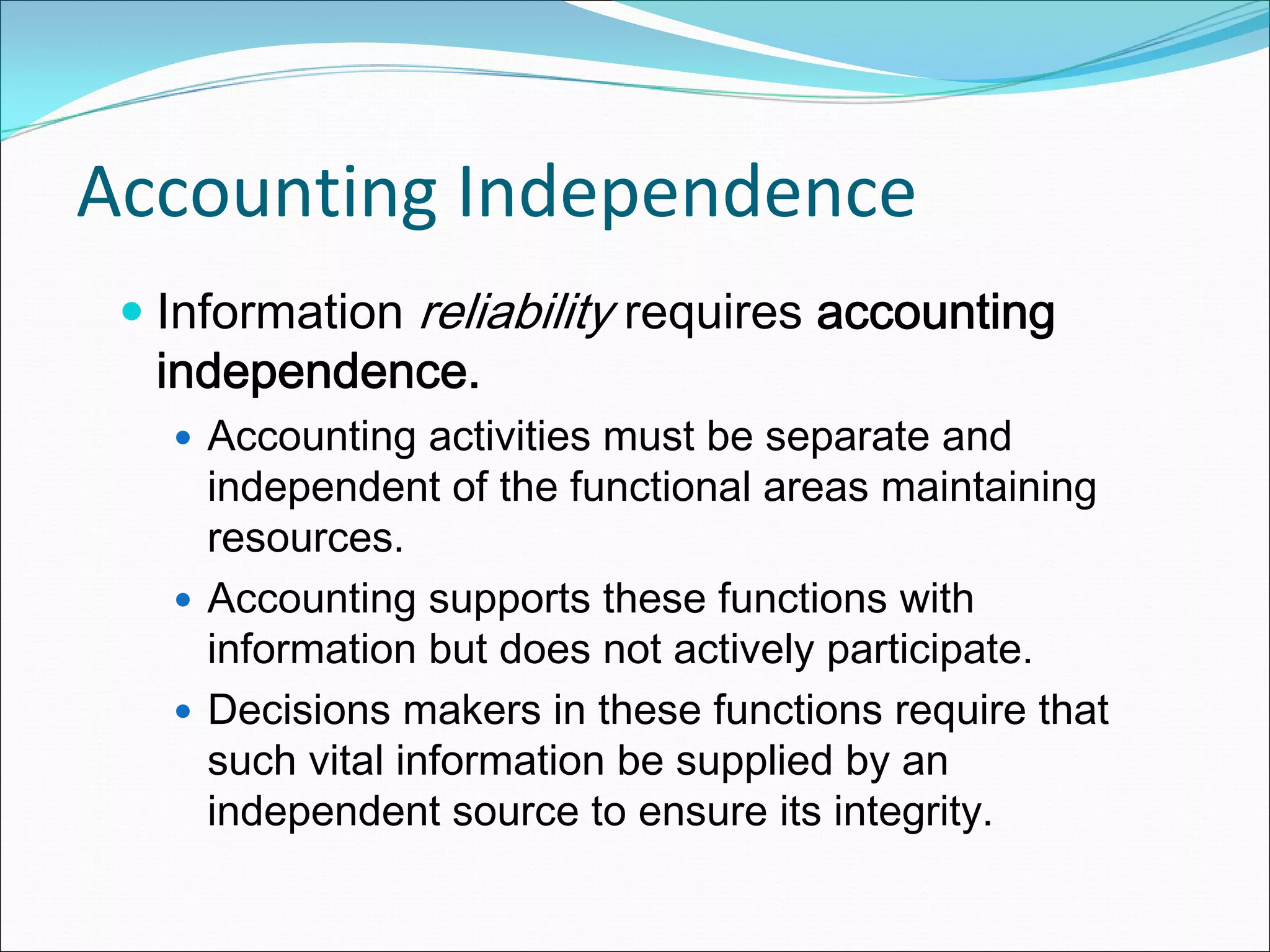 Accounting Independence
  Information reliability requires accounting
  independence.
    Accounting activities must be separate and
    independent of the functional areas maintaining
    resources.
    Accounting supports these functions with
    information but does not actively participate.
    Decisions makers in these functions require that
    such vital information be supplied by an
    independent source to ensure its integrity.
 