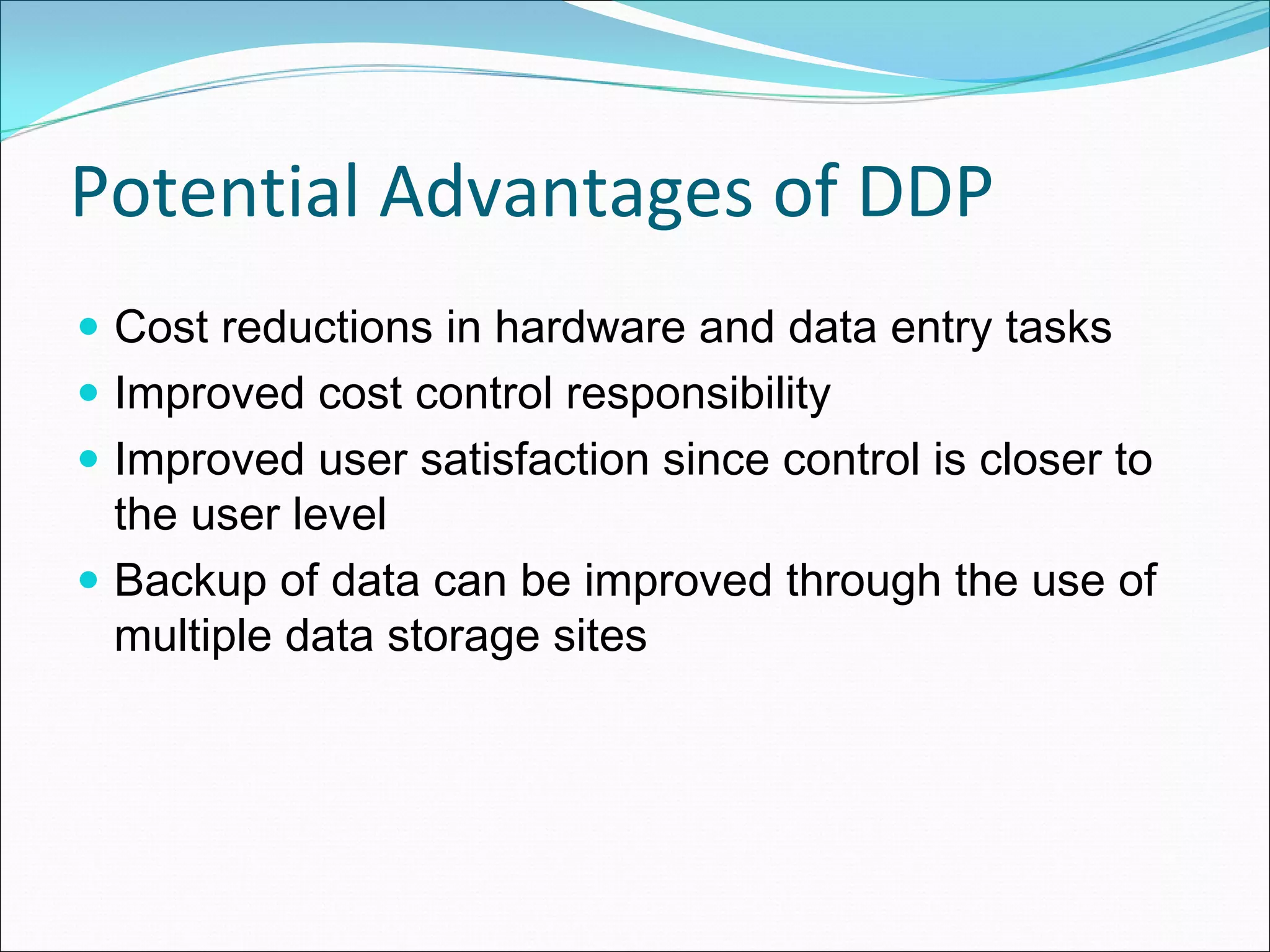 Potential Advantages of DDP
 Cost reductions in hardware and data entry tasks
 Improved cost control responsibility
 Improved user satisfaction since control is closer to
 the user level
 Backup of data can be improved through the use of
 multiple data storage sites
 