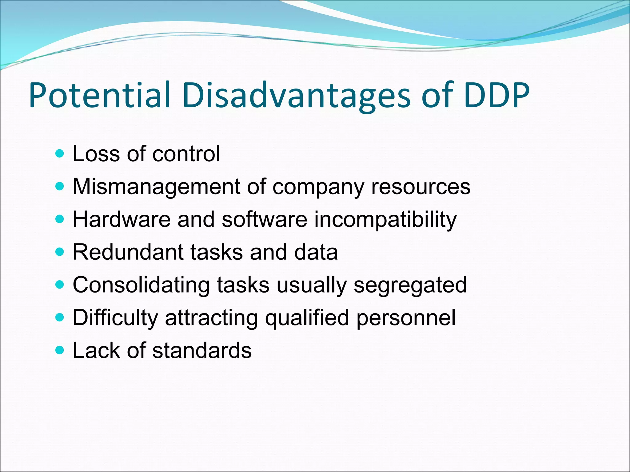Potential Disadvantages of DDP
  Loss of control
  Mismanagement of company resources
  Hardware and software incompatibility
  Redundant tasks and data
  Consolidating tasks usually segregated
  Difficulty attracting qualified personnel
  Lack of standards
 