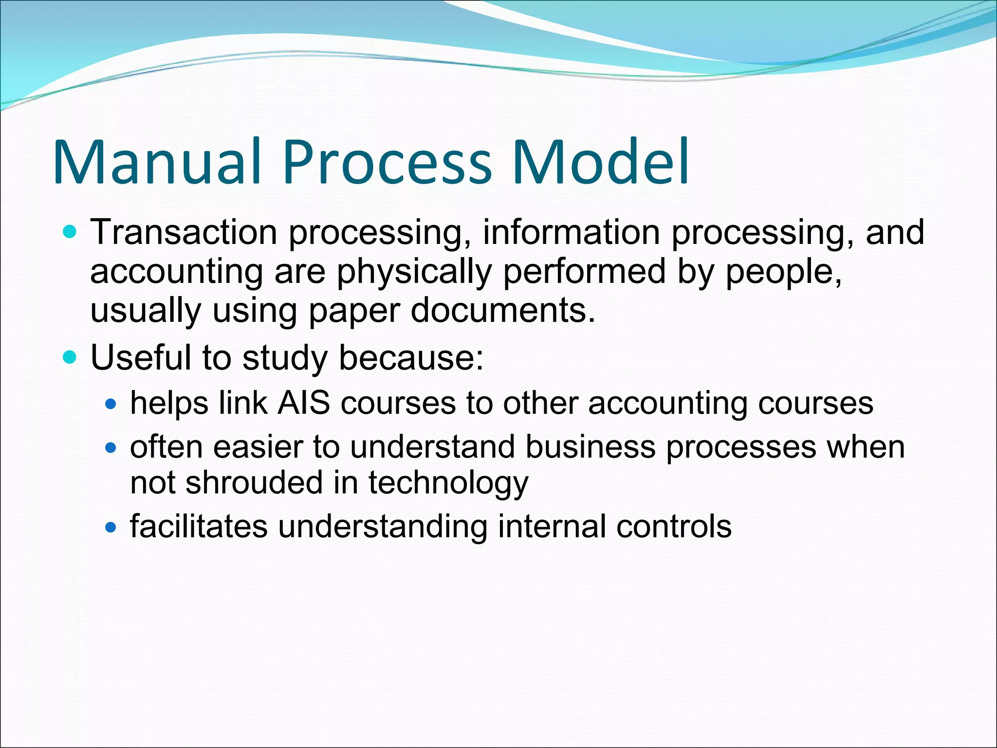 Manual Process Model
 Transaction processing, information processing, and
 accounting are physically performed by people,
 usually using paper documents.
 Useful to study because:
   helps link AIS courses to other accounting courses
   often easier to understand business processes when
   not shrouded in technology
   facilitates understanding internal controls
 