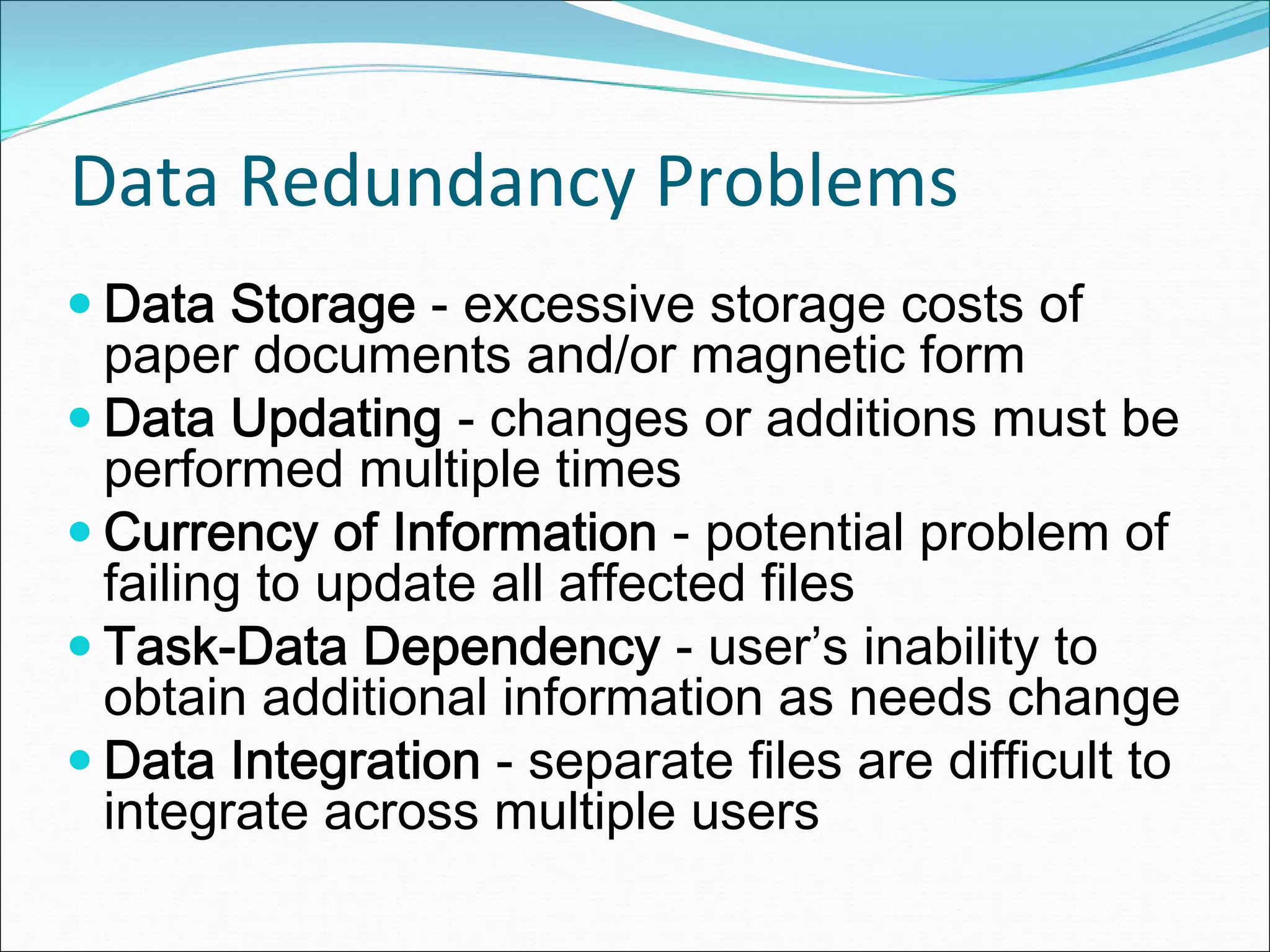 Data Redundancy Problems
Data Storage - excessive storage costs of
paper documents and/or magnetic form
Data Updating - changes or additions must be
performed multiple times
Currency of Information - potential problem of
failing to update all affected files
Task-Data Dependency - user’s inability to
obtain additional information as needs change
Data Integration - separate files are difficult to
integrate across multiple users
 