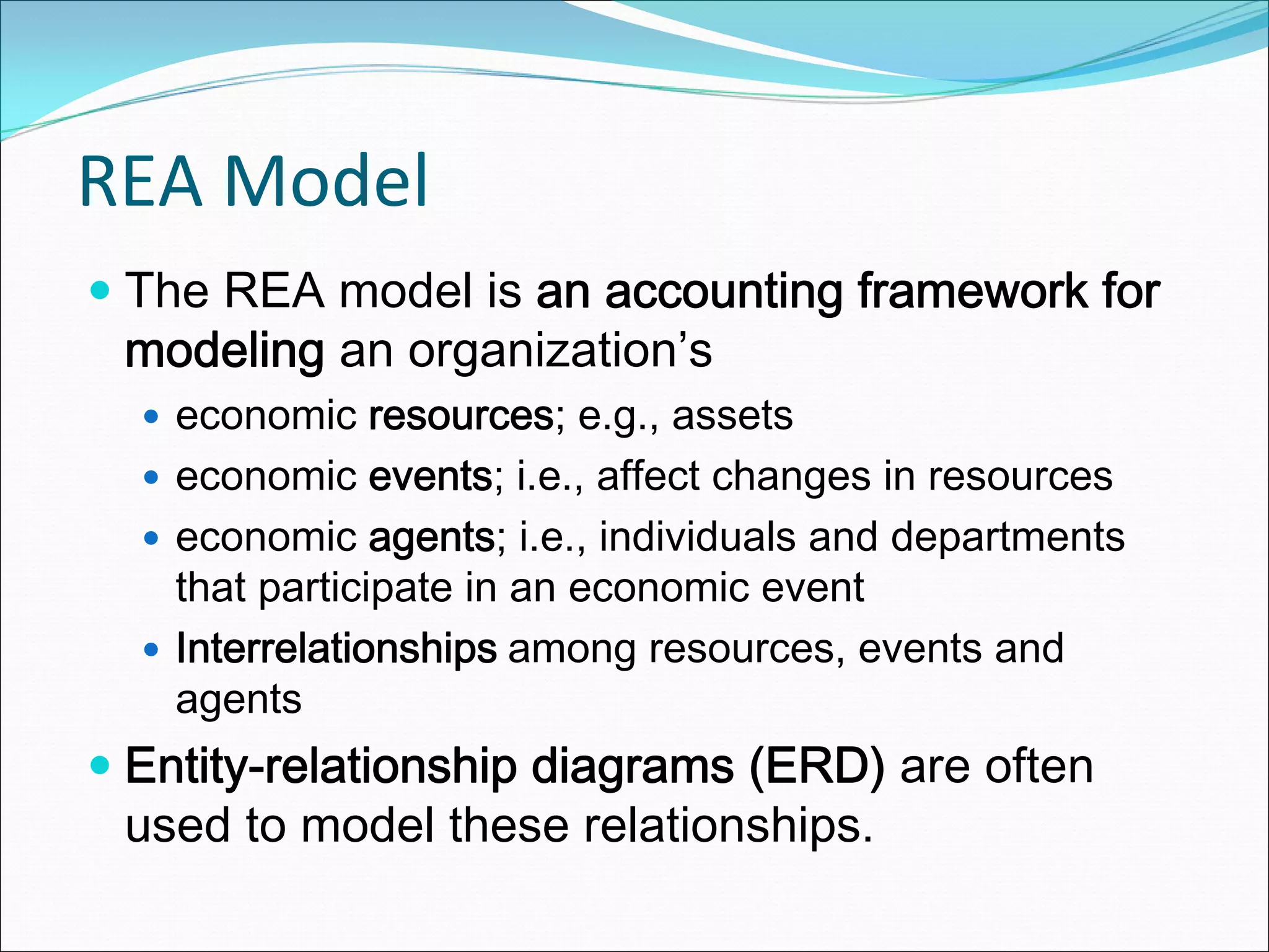 REA Model
 The REA model is an accounting framework for
 modeling an organization’s
   economic resources; e.g., assets
   economic events; i.e., affect changes in resources
   economic agents; i.e., individuals and departments
   that participate in an economic event
   Interrelationships among resources, events and
   agents
 Entity-relationship diagrams (ERD) are often
 used to model these relationships.
 