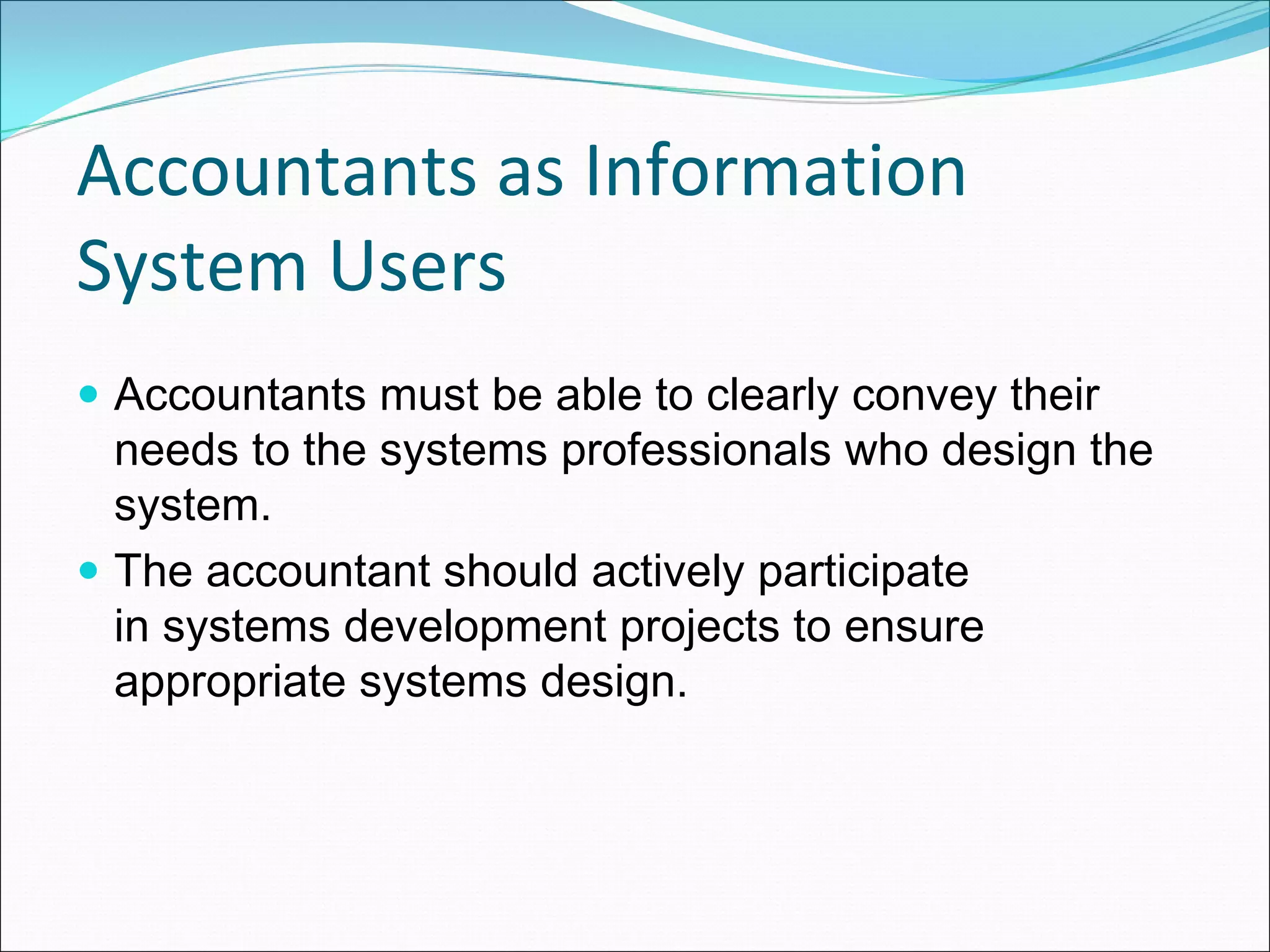 Accountants as Information 
System Users
 Accountants must be able to clearly convey their
 needs to the systems professionals who design the
 system.
 The accountant should actively participate
 in systems development projects to ensure
 appropriate systems design.
 