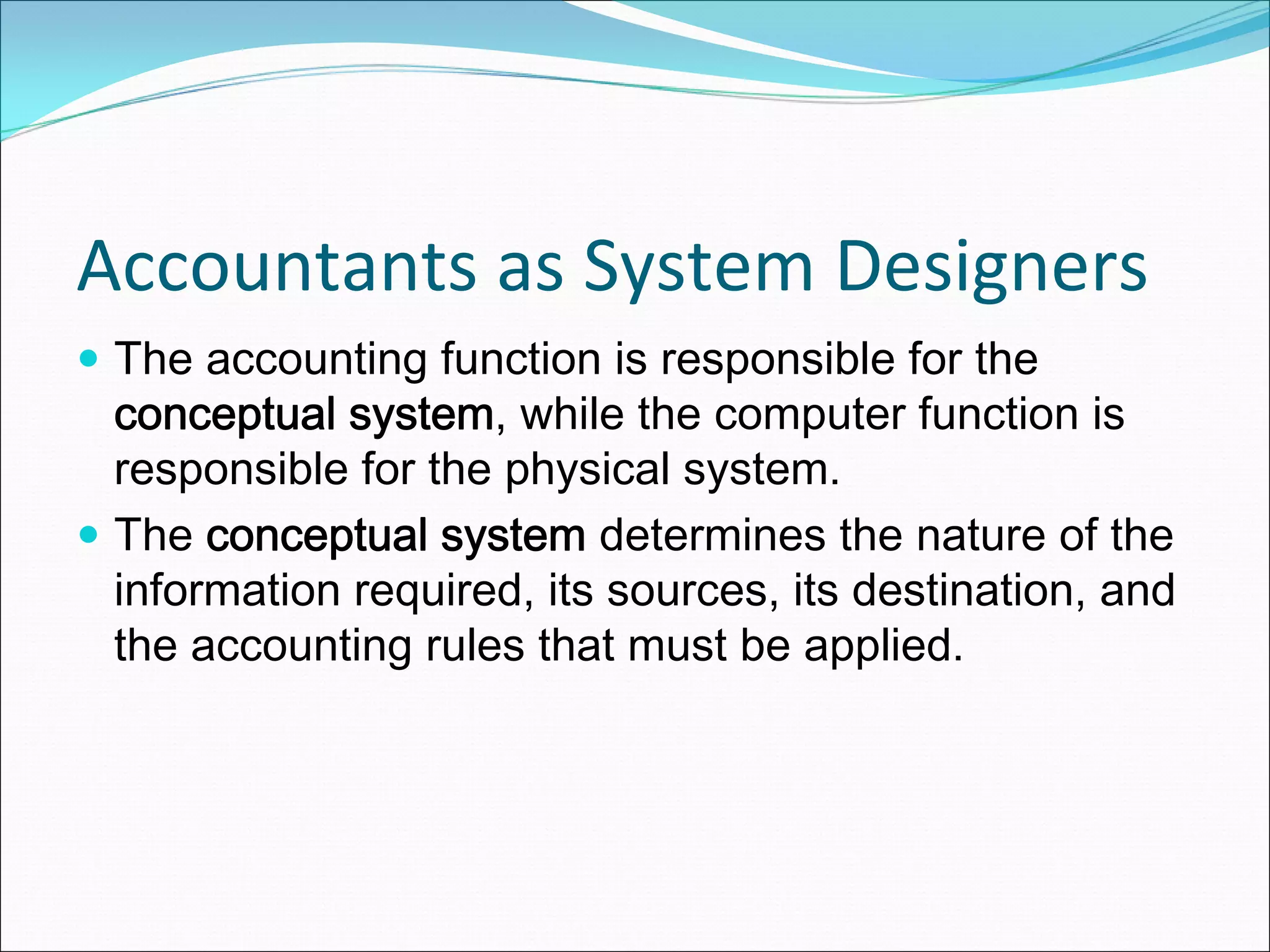 Accountants as System Designers
 The accounting function is responsible for the
 conceptual system, while the computer function is
 responsible for the physical system.
 The conceptual system determines the nature of the
 information required, its sources, its destination, and
 the accounting rules that must be applied.
 