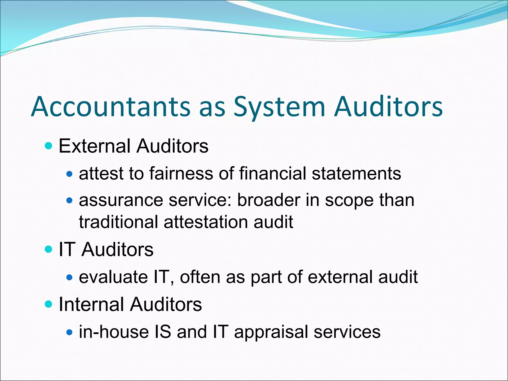 Accountants as System Auditors
  External Auditors
    attest to fairness of financial statements
    assurance service: broader in scope than
    traditional attestation audit
  IT Auditors
    evaluate IT, often as part of external audit
  Internal Auditors
    in-house IS and IT appraisal services
 