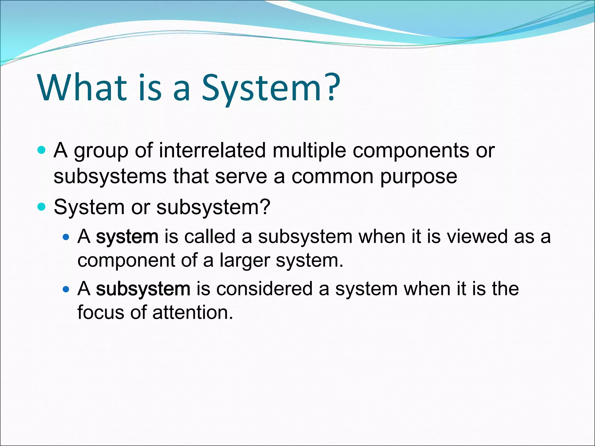 What is a System?
A group of interrelated multiple components or
subsystems that serve a common purpose
System or subsystem?
  A system is called a subsystem when it is viewed as a
  component of a larger system.
  A subsystem is considered a system when it is the
  focus of attention.
 