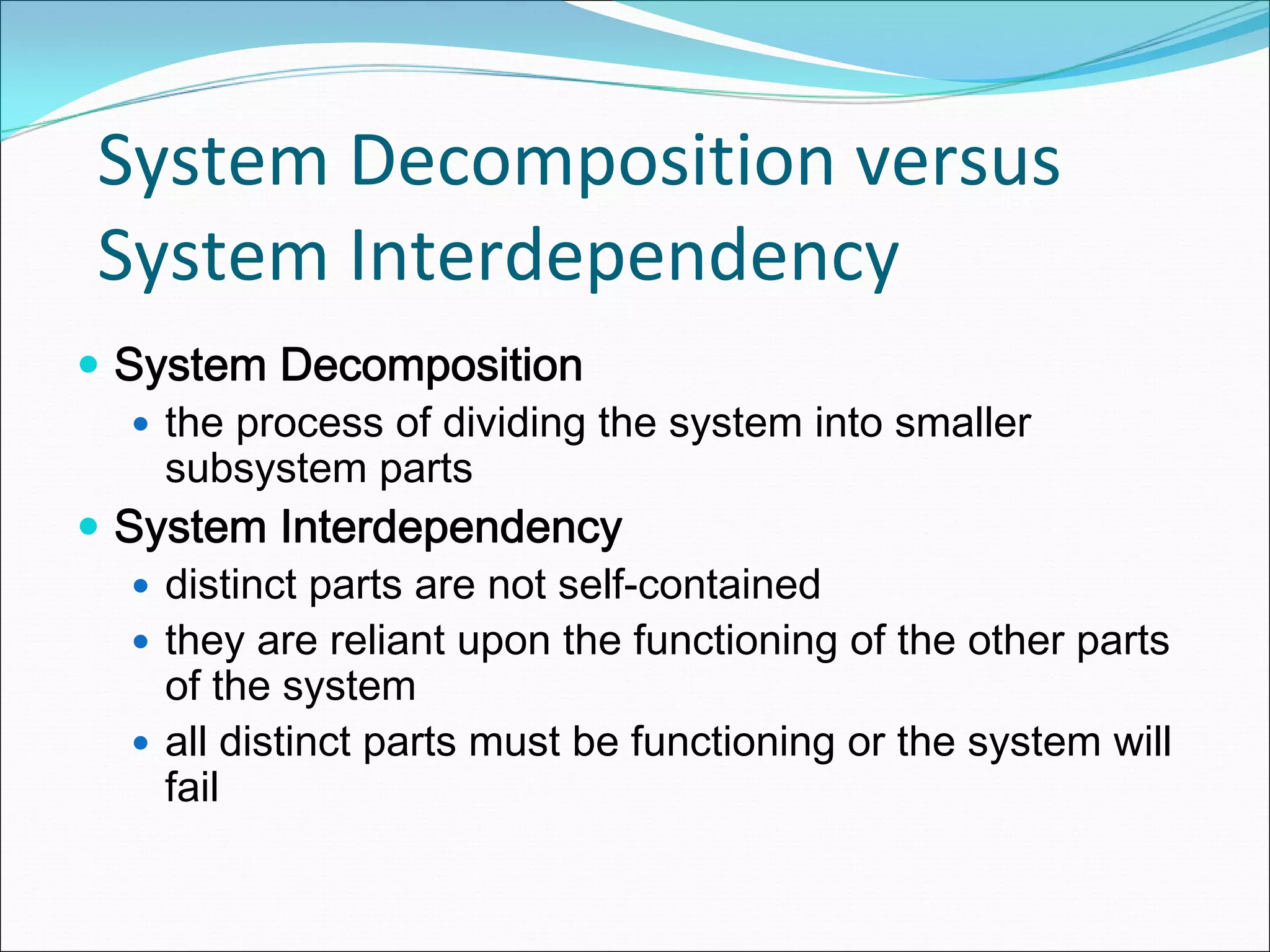 System Decomposition versus 
System Interdependency
System Decomposition
  the process of dividing the system into smaller
  subsystem parts
System Interdependency
  distinct parts are not self-contained
  they are reliant upon the functioning of the other parts
  of the system
  all distinct parts must be functioning or the system will
  fail
 