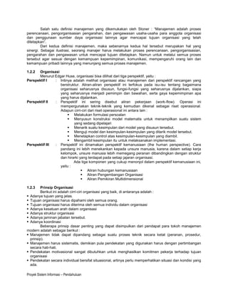 Salah satu definisi manajemen yang dikemukakan oleh Stoner : “Manajemen adalah proses
perencanaan, pengorganisasian pengarahan, dan pengawasan usaha-usaha para anggota organisasi
dan penggunaan sumber daya organisasi lainnya agar mencapai tujuan organisasi yang telah
ditetapkan”.
         Dari kedua definisi manajemen, maka sebenarnya kedua hal tersebut merupakan hal yang
sinergi. Sebagai ilustrasi, seorang manajer harus melakukan proses perencanaan, pengorganisasian,
pengarahan dan pengawasan untuk mencapai tujuan ditetapkan. Namun untuk melalui semua proses
tersebut agar sesuai dengan kemampuan kepemimpinan, komunikasi, mempengaruhi orang lain dan
kemampuan pribadi lainnya yang menunjang semua proses manajemen.

1.2.2 Organisasi
      Menurut Edgar Huse, organisasi bisa dilihat dari tiga perspektif, yaitu :
Perspektif I   : Intinya adalah melihat organisasi atau manajemen dari perspektif rancangan yang
                 berstruktur. Aliran-aliran perspektif ini terfokus pada isu-isu tentang bagaimana
                 organisasi seharusnya disusun, fungsi-fungsi yang seharusnya dijalankan, siapa
                 yang seharusnya menjadi pemimpin dan bawahan, serta gaya kepemimpinan apa
                 yang harus dijalankan.
Perspektif II  : Perspektif ini sering disebut aliran pekerjaan (work-flow). Operasi ini
                 mempergunakan teknik-teknik yang kemudian dikenal sebagai riset operasional.
                 Adapun cirri-ciri dari riset operasional ini antara lain :
                       Melakukan formulasi persoalan
                       Menyusun konstruksi model matematis untuk menampilkan suatu sistem
                         yang sedang dipelajari
                       Menarik suatu kesimpulan dari model yang disusun tersebut.
                       Menguji model dan kesimpulan-kesimpulan yang ditarik model tersebut.
                       Menetapkan control atas kesimpulan-kesimpulan yang diambil.
                       Mengambil kesimpulan itu untuk melaksanakan implementasi.
Perspektif III : Perspektif ini dinamakan perspektif kemanusiaan (the human perspective). Cara
                 pandang ini lebih menekankan kepada unsure manusia, karena dalam setiap kerja
                 kelompok, unsure manusia lebih memegang peranan dibandingkan dengan struktur
                 dan hirarki yang terdapat pada setiap jajaran organisasi.
                         Ada tiga komponen yang cukup menonjol dalam perspektif kemanusiaan ini,
                 yaitu :
                               Aliran hubungan kemanusiaan
                               Aliran Pengembangan Organisasi
                               Aliran Pemikiran Multidimensional

1.2.3    Prinsip Organisasi
         Berikut ini adalah cirri-ciri organisasi yang baik, di antaranya adalah :
 Adanya tujuan yang jelas.
 Tujuan organisasi harus dipahami oleh semua orang.
 Tujuan organisasi harus diterima oleh semua individu dalam organisasi
 Adanya kesatuan arah dalam organisasi
 Adanya struktur organisasi
 Adanya jaminan jabatan tersebut.
 Adanya koordinasi
         Beberapa prinsip dasar penting yang dapat disimpulkan dari pendapat para tokoh manajemen
modern adalah sebagai berikut :
 Manajemen tidak dapat dipandang sebagai suatu proses teknik secara ketat (peranan, prosedur,
  prinsip).
 Manajemen harus sistematis, demikian pula pendekatan yang digunakan harus dengan pertimbangan
  secara hati-hati.
 Pendekatan motivasional sangat dibutuhkan untuk menghasilkan komitmen pekerja terhadap tujuan
  organisasi
 Pendekatan secara individual bersifat situasional, artinya perlu memperhatikan situasi dan kondisi yang
  ada.

Proyek Sistem Informasi – Pendahuluan
 