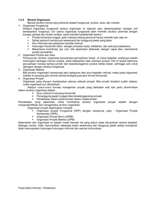 1.2.4   Bentuk Organisasi
        Bentuk struktur formal yang terkenal adalah fungsional, produk, area, dan matriks.
1. Organisasi Fungsional
    Disebut organisasi fungsional karena organisasi ini dipecah atau dikelompokkan menjadi unit
    berdasarkan fungsinya. Ciri utama organisasi fungsional ialah memiliki struktur piramida dengan
    konsep otoritas dan hirarki vertikal, serta memiliki karakteristik berikut :
         Prinsip komando tunggal, yaitu masing-masing personal hanya memiliki satu alas an
         Setiap personil mempunyai wewenang dan tanggung jawab yang jelas.
         Alur informasi dan pelaporan bersifat vertical.
         Hubungan horizontal diatur dengan prosedur kerja, kebijakan, dan petunjuk pelaksana.
         Mekanisme koordinasi per unit, bila diperlukan dilakukan dengan rapat atau membentuk
             panitia perwakilan.
2. Organisasi Produk dan Area
    Penyusunan struktur organisasi perusahaan-perusahaan besar, di mana kegiatan usahanya adalah
    menangani berbagai macam produk, serta didasarkan atas orientasi produk. Hal ini terjadi bilamana
    perusahaan merasa bahwa jumlah dan keanekaragaman produk terlalu besar, sehingga sulit untuk
    ditangani dengan struktur fungsional.
3. Organisasi Matriks
    Bila struktur organisasi mempunyai jalur pelaporan dan arus kegiatan vertical, maka pada organisasi
    matriks di samping jalur formal vertical terdapat pula jalur formal horizontal.
4. Organisasi Proyek
    Organisasi yang disusun berdasarkan adanya sebuah proyek. Bila proyek tersebut sudah selesai,
    maka organisasi pun dibubarkan.
        Adapun unsur-unsur konsep manajemen proyek yang berkaitan erat dan perlu dicerminkan
dalam struktur organisasi adalah :
              Arus vertical di samping horizontal
              Penanggung jawab tunggal atas terselenggaranya proyek
              Pendekatan dalam perencanaan dalam implementasi
Pendekatan yang diperlukan untuk membahas struktur organisasi proyek adalah dengan
mengindentifikasi dan menganalisa struktur organisasi.
        Organisasi proyek digolongkan menjadi :
              Organisasi proyek Fungsional (OPF) dengan variasinya, yaitu : Organisasi Proyek
                 Koordinator (OPK).
              Organisasi Proyek Murni (OPMi)
              Organisasi Proyek Matriks (OPM)
Kelemahan dari organisasi ini adalah masih banyak hal yang belum jelas ditunjukkan secara eksplisit.
Sebagai contoh, tidak menunjukkan seberapa besar wewenang dan tanggung jawab setiap manajerial,
tidak menunjukkan hubungan-hubungan informal dan saluran komunikasi.




Proyek Sistem Informasi – Pendahuluan
 