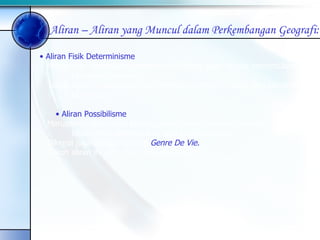Aliran Fisik Determinisme Merupakan aliran yang mempercayai bahwa alam sangat menentukan  kehidupan manusia. Tokoh aliran ini antara lain Karl Ritther, Friederich Ratzel, dan Elsworth  Huntington Aliran Possibilisme Merupakan aliran yang beranggapan bahwa manusia memiliki peluang  besar untuk menentukan pola kehidupannya. Dikenal juga sebagai konsep  Genre De Vie. Tokoh aliran ini yaitu Paul Vidal de la Blache. Aliran – Aliran yang Muncul dalam Perkembangan Geografi: 