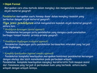 Objek Formal Merupakan cara atau metode dalam mengkaji dan menganalisis masalah-masalah objek material geografi Pendekatan  merupakan suatu konsep dasar dalam mengkaji masalah yang berkaitan dengan objek material geografi . Tiga jenis pendekatan   untuk menganalisis masalah objek material geografi antara lain: Pendekatan keruangan  (spatial approach) Pendekatan keruangan yaitu pendekatan yang mengacu pada penelaahan  berbagai tempat melalui  prinsip-prinsip geografi Pendekatan lingkungan  (ecological approach) Pendekatan lingkungan yaitu pendekatan berdasarkan interaksi yang terjadi pada lingkungan. Kompleks kewilayahan  (regional complex approach) Pendekatan kompleks kewilayahan merupakan kombinasi pendekatan keruangan dengan ekologi dan lebih menekankan pada perbedaan wilayah. Pendekatan  kompleks kewilayahan mengkaji karakteristik fisik maupun sosial dari fenomena yang terjadi di permukaan bumi yang berbeda  antara suatu wilayah dengan wilayah lainnya.  