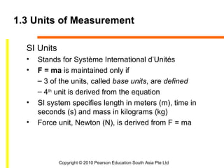 1.3 Units of Measurement

  SI Units
  •   Stands for Système International d’Unités
  •   F = ma is maintained only if
      – 3 of the units, called base units, are defined
      – 4th unit is derived from the equation
  •   SI system specifies length in meters (m), time in
      seconds (s) and mass in kilograms (kg)
  •   Force unit, Newton (N), is derived from F = ma




             Copyright © 2010 Pearson Education South Asia Pte Ltd
 