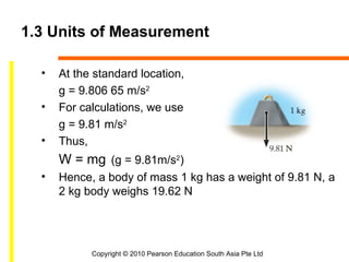 1.3 Units of Measurement

  •   At the standard location,
      g = 9.806 65 m/s2
  •   For calculations, we use
      g = 9.81 m/s2
  •   Thus,
      W = mg (g = 9.81m/s2)
  •   Hence, a body of mass 1 kg has a weight of 9.81 N, a
      2 kg body weighs 19.62 N




            Copyright © 2010 Pearson Education South Asia Pte Ltd
 