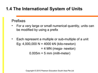 1.4 The International System of Units

  Prefixes
  •   For a very large or small numerical quantity, units can
      be modified by using a prefix

  •   Each represent a multiple or sub-multiple of a unit
      Eg: 4,000,000 N = 4000 kN (kilo-newton)
                      = 4 MN (mega- newton)
              0.005m = 5 mm (milli-meter)




             Copyright © 2010 Pearson Education South Asia Pte Ltd
 